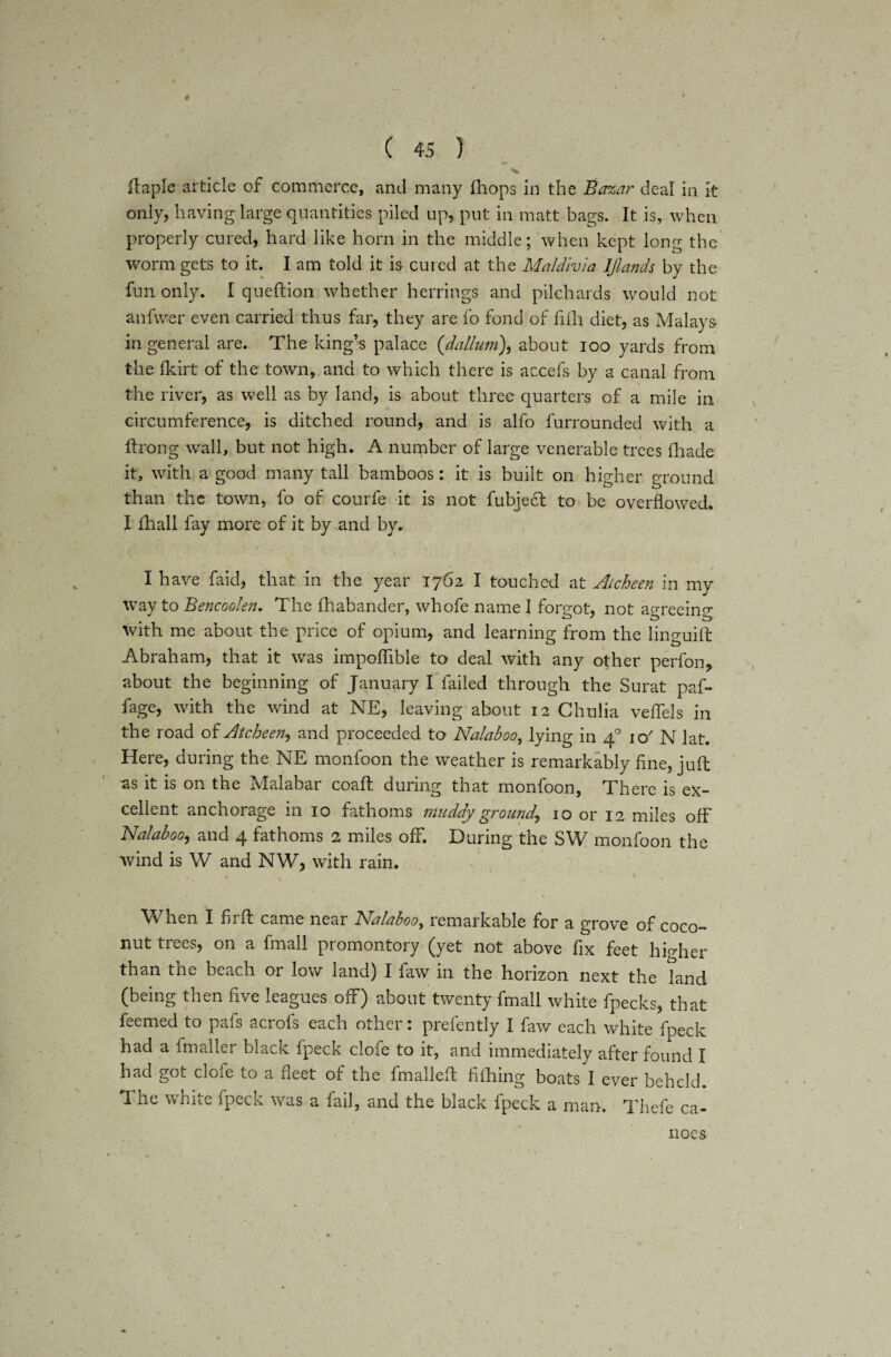 # ( 45 ) V ftaple article of commerce, and many (hops in the Bazar deal in it only, having large quantities piled up, put in matt bags. It is, when properly cured, hard like horn in the middle; when kept long the worm gets to it. I am told it is cured at the Maldivia IJlands by the fun only. I queftion whether herrings and pilchards would not anfwer even carried thus far, they are fo fond of fifh diet, as Malays in general are. The king’s palace (dallum), about ioo yards from the fkirt of the town, and to which there is accefs by a canal from the river, as well as by land, is about three quarters of a mile in circumference, is ditched round, and is alfo furrounded with a ftrong wall, but not high. A number of large venerable trees (hade it, with a good many tall bamboos: it is built on higher ground than the town, fo of courfe it is not fubjedt to be overflowed. I fhall fay more of it by .and by. , • . v 1 f I I have faid, that in the year 1762 I touched at Atcheen in my way to Bencoolen. The fhabander, whofe name I forgot, not agreeing with me about the price of opium, and learning from the linguift Abraham, that it was impofiible to deal with any other perfon, about the beginning of January I failed through the Surat paf- fage, with the wind at NE, leaving about 12 Chulia veffels in the road of Atcheen, and proceeded to Nalaboo, lying in 40 io/ N lat. Here, during the NE monfoon the weather is remarkably fine, juft as it is on the Malabar coaft during that monfoon, There is ex¬ cellent anchorage in 10 fathoms muddy ground, 10 or 12 miles off Nalaboo, and 4 fathoms 2 miles off. During the SW monfoon the wind is W and NW, with rain. When I fir ft came near Nalaboo, remarkable for a grove of coco¬ nut trees, on a fmall promontory (yet not above fix feet higher than the beach or low land) I faw in the horizon next the land (being then five leagues off) about twenty fmall white fpecks, that feemed to pafs acrofs each other: prefently I faw each white fpeck had a fmaller black fpeck dole to it, and immediately after found I had got clofe to a fleet of the fmalleft fifhing boats I ever beheld. The white fpeck was a fail, and the black fpeck a man. Thefe ca¬ noes