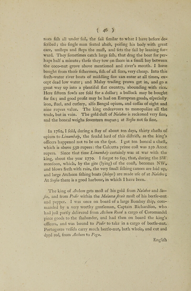 Boes fifh all under fail, the fail fimilar to what I have before de- fcribed ; the fmgle man feated abaft, poifing his body with great care, unfleps and heps the mail, and fets the fail by leaning for¬ ward. They fometimes catch large fifh, that drag the boat for per¬ haps half a minute; thefe they tow on fhore in a fmall bay between the coco-nut grove above mentioned and river’s mouth. I have bought from thofe fifhermen, fifh of all fizes, very cheap. Into this frefh-water river boats of middling fize can enter at all times, ex¬ cept dead low water; and Malay trading prows get in, and go a great way up into a plentiful fiat country, abounding with rice. Here fifteen fowls are fold for a dollar; a bullock may be bought for fix; and good profit may be had on European goods, efpecially iron, fteel, and cutlery, alfo Bengal opium, and coflas of eight and nine rupees value. The king endeavours to monopolize all the trade, but in vain. The gold duft of Nalaboo is reckoned very fine, and the boncal weighs feventecn mayan ; at Soofoo not fo fine. In 1762, I fold, during a flay of about ten days, thirty chefls of opium to Limambaly, the feudal lord of this diftritft, as the king’s officers happened not to be on the fpot. I got ten boncal a cheft, which is above 550 rupees: the Calcutta prime coft was 250 Aixot rupees. Since that time Limambaly certainly was at war with the king, about the year 1770. I forgot to fay, that, during the SW monfoon, which, by the gite (lying) of the coaff, becomes NW, and blows frefh with rain, the very fmall fifhing canoes are laid up, and large Atcheen fifhing boats (kolays) are made ufe of at Nalaboo; At Soofoo there is a good harbour, in which I have been. The king of Atcheen gets moft of his gold from Nalaboo and Soo* foo, and from Pedir within the Malacca Jlrait moft of his beetle-nut and pepper. I was once on board of a large Bombay fhip, com¬ manded by a very worthy gentleman, Captain Richardfon, who had juft partly delivered from Atcheen Road a cargo of Coromandel piece goods to the fhabander, and had then on board the -king’s officers, and was bound to Pedir to take in a cargo of beetle-nut. Portugueze veffels carry much beetle-nut, both whole, and cut and dyed red, from Atcheen to Pegu, Engliih * • y