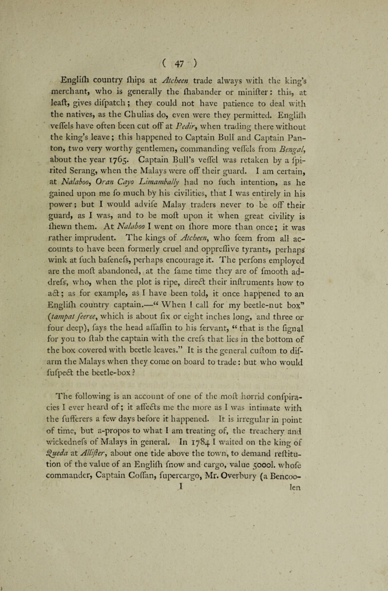 I ( 47 ' ) Englilh country iliips at Atcheen trade always with the king’s merchant, who is generally the fhabander or minifter: this, at leaft, gives difpatch; they could not have patience to deal with the natives, as the Chulias do, even were they permitted. Englilh veftels have often been cut off at Pedir, when trading there without the king’s leave; this happened to Captain Bull and Captain Pan¬ ton, two very worthy gentlemen, commanding vellels from Bengal, about the year 1765. Captain Bull’s veftel was retaken by a Spi¬ rited Serang, when the Malays were off' their guard. I am certain, at Nalaboo, Oran Cayo Lima mb ally had no fuch intention, as he gained upon me fo much by his civilities, that I was entirely in his power; but I would advife Malay traders never to be off their guard, as I was, and to be moft upon it when great civility is fhewn them. At Nalaboo I went on lhore more than once; it was rather imprudent. The kings of Atcheen, who feem from all ac¬ counts to have been formerly cruel and oppreffive tyrants, perhaps wink at fuch bafenefs, perhaps encourage it. The perfons employed are the moft abandoned, at the fame time they are of fmooth ad- drefs, who, when the plot is ripe, diredt their inftruments how to act; as for example, as I have been told, it once happened to an English country captain.—u When I call for my beetle-nut box” {tampat feeree, which is about fix or eight inches long, and three or four deep), fays the head aflaflin to his fervant, “ that is the fignal for you to ftab the captain with the crefs that lies in the bottom of the box covered with beetle leaves.” It is the general cuftotn to dif¬ arm the Malays when they come on board to trade : but who would fufpedt the beetle-box? The following is an account of one of the moft horrid confpira- cies I ever heard of; it affedts me the more as I was intimate with the fufferers a few days before it happened. It is irregular in point of time, but a-propos to what I am treating of, the treachery and wickednefs of Malays in general. In 1784 I waited on the king of Spueda at Allifter, about one tide above the town, to demand reftitu- tion of the value of an Englilh fnow and cargo, value 5000I. whofe commander, Captain Coftan, fupercargo, Mr. Overbury (a Bencoo- I Jen