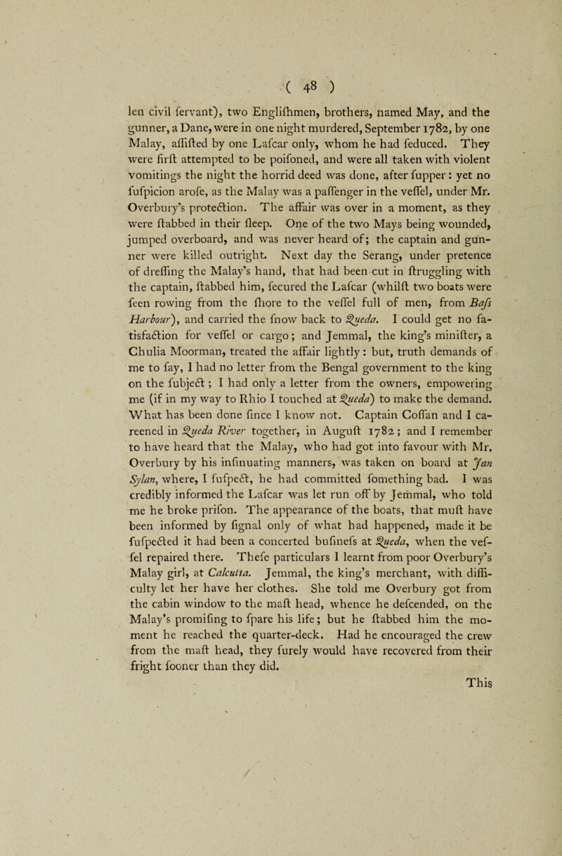 ien civil fervant), two Englifhmen, brothers, named May, and the gunner, a Dane, were in one night murdered, September 1782, by one Malay, affifted by one Lafcar only, whom he had feduced. They were firfh attempted to be poifoned, and were all taken with violent vomitings the night the horrid deed was done, after fupper: yet no fufpicion arofe, as the Malay was a paffenger in the veffel, under Mr. Overbury’s protection. The affair was over in a moment, as they were (tabbed in their deep. One of the two Mays being wounded, jumped overboard, and was never heard of; the captain and gun¬ ner were killed outright. Next day the Serang, under pretence of deeding the Malay’s hand, that had been cut in ftruggling with the captain, dabbed him, fecured the Lafcar (whilft two boats were feen rowing from the fhore to the veffel full of men, from Bafs Harbour), and carried the fnow back to Queda. I could get no fa- tisfaClion for veffel or cargo; and Jemmal, the king’s minifter, a Chulia Moorman, treated the affair lightly: but, truth demands of me to fay, I had no letter from the Bengal government to the king on the fubjeCt; I had only a letter from the owners, empowering me (if in my way to Rhio I touched at Queda) to make the demand. What has been done fince 1 know not. Captain Coffan and I ca¬ reened in £>ueda River together, in Augufl 1782 ; and I remember to have heard that the Malay, who had got into favour with Mr, Overbury by his infinuating manners, was taken on board at Jan Sylan, where, I fufpeCf, he had committed fomething bad. I was credibly informed the Lafcar was let run off by Jemmal, who told me he broke prifon. The appearance of the boats, that muff have been informed by fignal only of what had happened, made it be fufpeCted it had been a concerted bufinefs at ^]ueda, when the vef¬ fel repaired there. Thefe particulars I learnt from poor Overbury’s Malay girl, at Calcutta. Jemmal, the king’s merchant, with diffi¬ culty let her have her clothes. She told me Overbury got from the cabin window to the malt head, whence he defeended, on the ■ Malay’s promifing to fpare his life; but he ftabbed him the mo¬ ment he reached the quarter-deck. Had he encouraged the crew from the maff head, they furely would have recovered from their fright fooner than they did. This 1