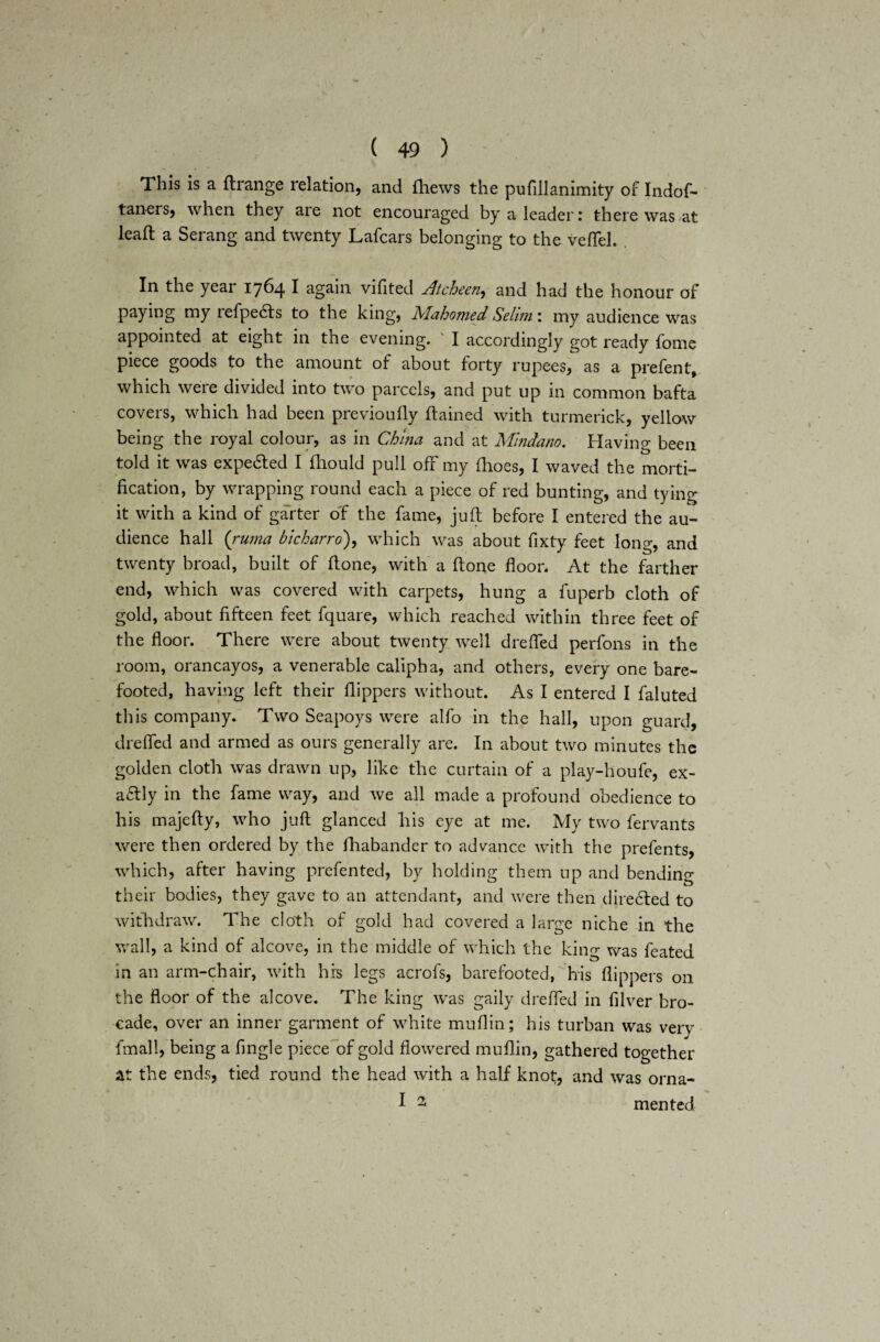 This is a ftrange relation, and Ihews the pufillanimity of Indof- taners, when they are not encouraged by a leader: there was at lead: a Serang and twenty Lafcars belonging to the vefTel. In the year 1764 I again vifited Atcheen, and had the honour of paying my refpedts to the king, Mahomed Selim: my audience was appointed at eight in the evening. I accordingly got ready fome piece goods to the amount of about forty rupees, as a prefen t, which were divided into two parcels, and put up in common bafta covers, which had been previoufly ftained with turmerick, yellow being the royal colour, as in China and at Mindano. Having been told it was expe&ed I fhould pull off my fhoes, I waved the morti¬ fication, by wrapping round each a piece of red bunting, and tying it wich a kind of garter of the fame, juft before I entered the au¬ dience hall {ruma bicharro'), which was about fixty feet long, and twenty broad, built of ftone, with a ftone floor. At the farther end, which was covered with carpets, hung a fuperb cloth of gold, about fifteen feet fquare, which reached within three feet of the floor. There were about twenty well drefled perfons in the room, orancayos, a venerable caliph a, and others, every one bare¬ footed, having left their flippers without. As I entered I faluted this company. Two Seapoys were alfo in the hall, upon guard, drefled and armed as ours generally are. In about two minutes the golden cloth was drawn up, like the curtain of a play-houfe, ex¬ actly in the fame way, and we all made a profound obedience to his majefty, who juft glanced his eye at me. My two fervants were then ordered by the lhabander to advance with the prefents, which, after having prefented, by holding them up and bending their bodies, they gave to an attendant, and were then diredled to withdraw. The cloth of gold had covered a large niche in the wall, a kind of alcove, in the middle of which the king was feated in an arm-chair, with his legs acrofs, barefooted, his flippers on the floor of the alcove. The king was gaily drefled in filver bro¬ cade, over an inner garment of white muflin; his turban was verv fmall, being a Angle piece of gold flowered muflin, gathered together at the ends, tied round the head with a half knot, and was orna- I 2 men ted