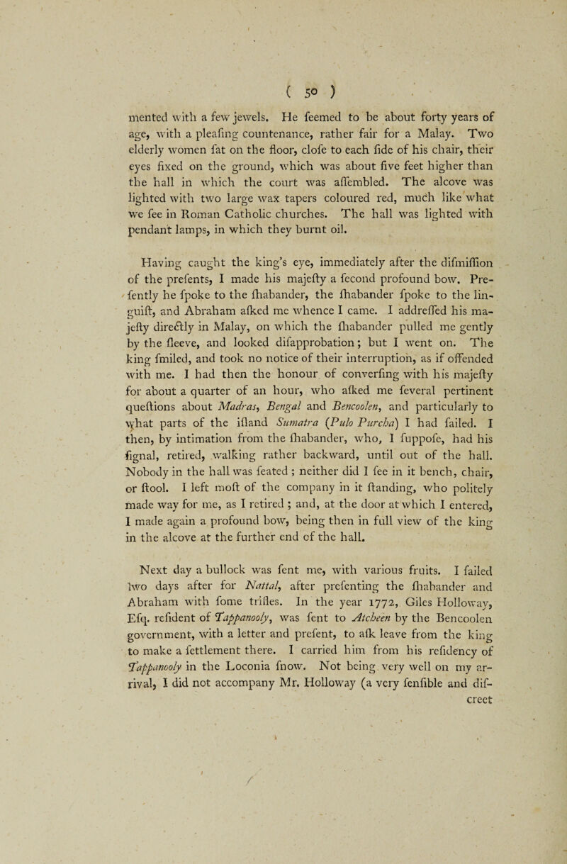 ( 5° ) • ' merited with a few jewels. He feemed to be about forty years of age, with a pleafing countenance, rather fair for a Malay. Two elderly women fat on the floor, clofe to each fide of his chair, their eyes fixed on the ground, which was about five feet higher than the hall in which the court was aflembled. The alcove was lighted with two large wax tapers coloured red, mucxh like what we fee in Roman Catholic churches. The hall was lighted with pendant lamps, in which they burnt oil. Having caught the king’s eye, immediately after the difmiflion of the prefents, I made his majefty a fecond profound bow. Pre- fently he fpoke to the fhabander, the lhabander fpoke to the lin- guift, and Abraham afked me whence I came. I addrefled his ma¬ jefty direcftly in Malay, on which the lhabander pulled me gently by the fleeve, and looked difapprobation; but I went on. The king fmiled, and took no notice of their interruption, as if offended with me. I had then the honour of converfing with his majefty for about a quarter of an hour, who afked me feveral pertinent queftions about Madras, Bengal and Bencoolen, and particularly to \yhat parts of the ifland Sumatra (Pulo Purcha) I had failed. I then, by intimation from the lhabander, who, I fuppofe, had his Signal, retired, walking rather backward, until out of the hall. Nobody in the hall was feated ; neither did I fee in it bench, chair, or ftool. I left molt of the company in it ftanding, who politely made way for me, as I retired ; and, at the door at which I entered, I made again a profound bow, being then in full view of the king in the alcove at the further end of the hall. Next day a bullock was fent me, with various fruits. I failed two days after for Nattal, after prefenting the fhabander and Abraham with fome trifles. In the year 1772, Giles Holloway, Efq. refident of Tappanooly, was fent to Atcheen by the Bencoolen government, with a letter and prefent, to alk leave from the king to make a fettlement there. I carried him from his refidency of pappanooly in the Loconia fnow. Not being very well on my ar¬ rival, I did not accompany Mr. Holloway (a very fenfible and dis¬ creet 1 1