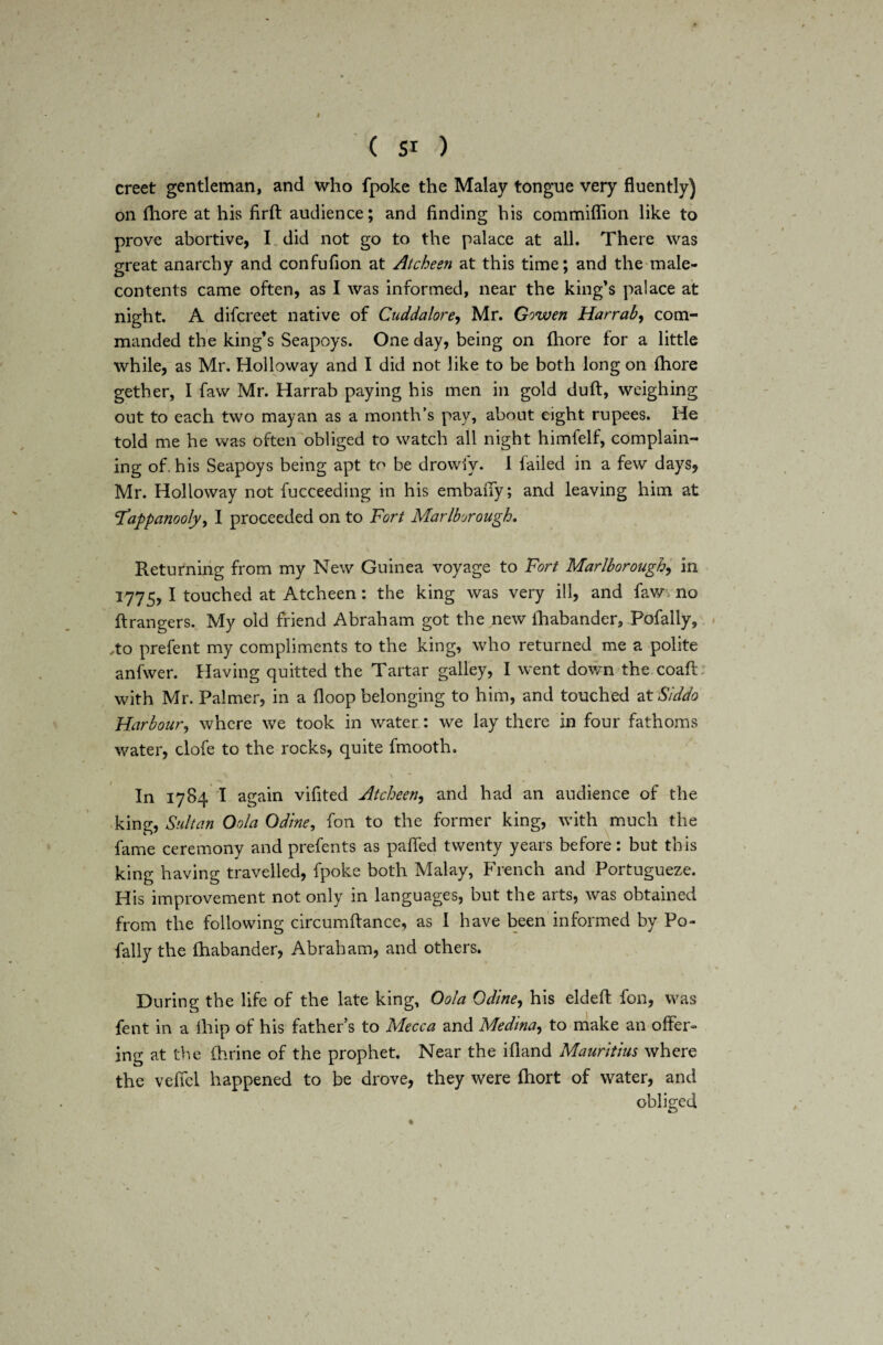 creet gentleman, and who fpoke the Malay tongue very fluently) on fhore at his firft audience; and finding his commiflion like to prove abortive, I did not go to the palace at all. There was great anarchy and confufion at Atcheen at this time; and the male- contents came often, as I was informed, near the king’s palace at night. A difcreet native of Cuddalore, Mr. Gowen Harraby com¬ manded the king’s Seapoys. One day, being on fhore for a little while, as Mr. Holloway and I did not like to be both long on fhore gether, I faw Mr. Harrab paying his men in gold duff, weighing out to each two may an as a month’s pay, about eight rupees. He told me he was often obliged to watch all night himfelf, complain¬ ing of. his Seapoys being apt to be drowfy. 1 failed in a few days, Mr. Holloway not fucceeding in his embany; and leaving him at <Tappanooly> I proceeded on to Fort Marlborough. Returning from my New Guinea voyage to Fort Marlborough, in 1775, I touched at Atcheen: the king was very ill, and faw. no ftrangers. My old friend Abraham got the new lhabander, Pofally, ,to prefent my compliments to the king, who returned me a polite anfwer. Having quitted the Tartar galley, I went down the coaft: with Mr. Palmer, in a floop belonging to him, and touched at Siddo Harbour, where we took in water: we lay there in four fathoms water, clofe to the rocks, quite fmooth. In 1784 I again vifited Atcheen, and had an audience of the king, Sultan Oola Od'me, fon to the former king, with much the fame ceremony and prefents as palled twenty years before: but this king having travelled, fpoke both Malay, French and Portugueze. His improvement not only in languages, but the arts, was obtained from the following circumftance, as I have been informed by Po- fally the lhabander, Abraham, and others. During the life of the late king, Oola Odlne, his eldefl fon, was fent in a ihip of his father’s to Mecca and Medina, to make an offer¬ ing at the fhrine of the prophet. Near the ifland Mauritius where the veffcl happened to be drove, they were fhort of water, and obliged /