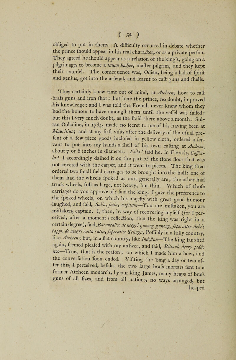 ( 6* ) obliged to put in there. A difficulty occurred in debate whether the prince ffiould appear in his real character, or as a private perfon. They agreed he fhould appear as a relation of the king’s, going on a pilgrimage, to become a tauan hadjee^ mafter pilgrim, and they kept their counfeL The conlequence was, Odien, being a lad of fpirit and genius, got into the arfenal, and learnt to caft guns and fhells. They certainly knew time out of mind, at Atcheen, how to caIt ■brafs guns and iron fhot: but here the prince, no doubt, improved his knowledge; and I was told the French never knew whom they had the honour to have amongft them until the veffiel was failed : but this I very much doubt, as lhe (laid there above a month. Sul¬ tan Ooladine, in 17845 made no fecret to me of his having been at # O Mauritius; and at my firft vifit, after the delivery of the ufual pre- fent of a few piece goods inclofed in yellow cloth, ordered a fer- •vant to put into my hands a fhell of his own calling at Atcheen, about 7 or 8 inches in diameter. Folia! faid he, in French, Cnjfcz- la ? I accordingly dallied it on the part of the Hone floor that was not covered with the carpet, and it went to pieces. The king then ordered two fmall field carriages to be brought into the hall: one of them had the wheels fpoked as ours generally are; the other had truck wheels, full as large, not heavy, but thin. Which of thofe carriages do you approve of? faid the king. I gave the preference to the fpoked wheels, on which his majefty with great good humour laugned, and faid, Salia^J'aila^ capitain—You are miftaken, you are miftaken, captain. I, then, by way of recovering myfelf (for I per¬ ceived, after a moment’s reflection, that the king was right in a certain degree), faid,Barancallee de neegrigunong gunong,feperaUee Ache; tappi, de neegri ratta ratta.feperattee Teiinga, Poffibly in a hilly country, like Atcheen ; but, in a flat country, like Indoflan—The king laughed again, feemed pleafed with my anfwer, and faid, Bittoul, derry piddo itoo—True, that is the reafon ; on which I made him a bow, and the converfation loon ended. Yifiting the king a day or two af¬ ter this, I perceived, befides the two large brafs mortars fent to a former Atcheen monarch, by our king James, many heaps of brafs guns of all fizes, and from all nations, no ways arranged, but heaped *
