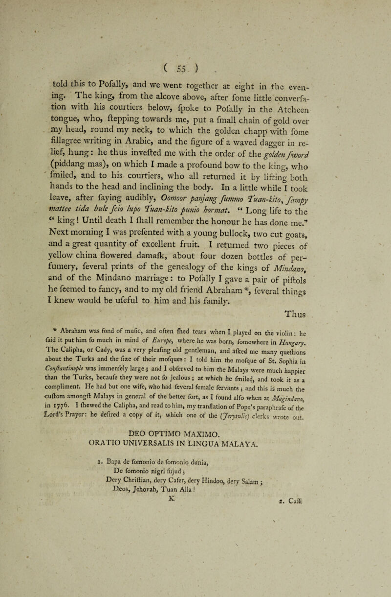 t \ , / ( 55 ) told this to Pofally, and we went together at eight in the even- ing. The king, from the alcove above, after fome little converfa- tion with his courtiers below, fpoke to Pofally in the Atcheen tongue, who, ftepping towards me, put a fmall chain of gold over my head, round my neck, to which the golden chapp with fome fillagree writing in Arabic, and the figure of a waved dagger in re¬ lief, hung: he thus inverted me with the order of the golden/word (piddang mas), on which I made a profound bow to the king, who fmiled, and to his courtiers, who all returned it by lifting both hands to the head and inclining the body. In a little while I took leave, after faying audibly, Oomoor panjang fummo Tuan-kito, fampy rnattee tida bide fcio lupo Tuan-kito punio hormat. “ Long life to the “ king! Until death I fhall remember the honour he has done me” Next morning I was prefented with a young bullock, two cut goats, and a great quantity of excellent fruit. I returned two pieces of yellow china flowered damafk, about four dozen bottles of per¬ fumery, feveral prints of the genealogy of the kings of Mindanof and of the Mindano marriage: to Pofally I gave a pair of pirtols he feemed to fancy, and to my old friend Abraham *, feveral things I knew would be ufeful to him and his family. Thus * Abraham was fond of mufic, and often filed tears when I played on the violin: he faid it put him fo much in mind of Europe, where he was born, fomewherc in Hungary. The Calipha, or Cady, was a very pleafing old gentleman, and afked me many questions about the Turks and the fize of their mofques: I told him the mofque of St. Sophia in Conjlantinople was immenfely large ; and I obferved to him the Malays were much happier than the Turks, becaufe they were not fo jealous ; at which he fmiled, and took it as a compliment. He had but one wife, who had feveral female fervants ; and this is much the cuftom amongft Malays in general of the better fort, as I found alfo when at Magindanc., in 1776. I (hewed the Calipha, and read to him, my tr and at ion of Pope’s paraphrafe of the Lord’s Prayer: he deftred a copy of it, which one of the {Jerytulis) clerks wrote out. DEO OPTIMO MAXIMO. ORATIO UNIVERSALIS IN LINGUA MALAYA. 1, Bapa de fomonio de fomonio dunia, De fomonio nigri fujud ; Dery Chriftian, dery Cafer, dery Hindoo, dery Saiam ; Dcos., Jehovah, Tuan Aila ! K /