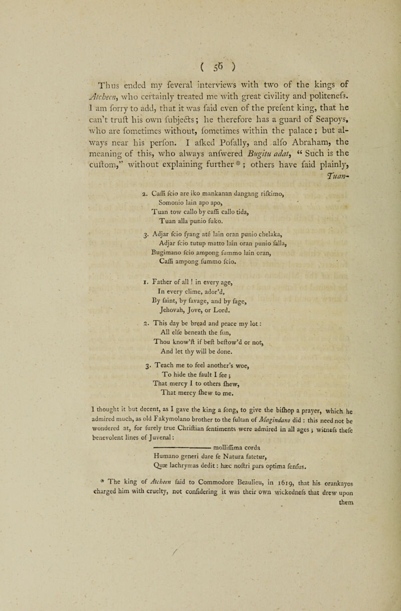 Thus ended my feveral interviews with two of the kings of Atchecn, who certainly treated me with great civility and politenefs. I am forry to add, that it was faid even of the prefent king, that he can’t truft his own fubjects; he therefore has a guard of Seapoys, •who are fometimes without, fometimes within the palace ; but al¬ ways near his perfon. I afked Pofally, and alfo Abraham, the meaning of this, who always anfwered Bugltu adat, u Such is the cuflom,” without explaining further-; others have faid plainly, Tuan* 2. Caffi fcio are iko mankanan dangang rifkimo, Somonio lain apo apo, Tuan tow callo by caffi callo tida, Tuan alia punio fuko. 3. Adjar fcio fyang ate lain oran punio chelaka, Adjar fcio tutup matto lain oran punio falla, Bugimano fcio ampong fummo lain oran, Caili ampong fummo fcio* 1. Father of all 1 in every age, In every clime, ador’d. By faint, by favage, and by fage, Jehovah, Jove, or Lord. 2. This day be bread and peace my lot: All elfe beneath the fun, Thou know’ll: if belt beftow’d or not, And let thy will be done. 3. Teach me to feel another’s woe, To hide the fault I fee; That mercy I to others fhew, That mercy fhew to me. ' I 1 thought it but decent, as I gave the king a fong, to give the bifliop a prayer, which, he admired much, as old Fakymolano brother to the fultan of Magindano did : this need not be wondered at, for furely true Chriftian fentiments were admired in all ages j wi-tnefs thefe benevolent lines of Juvenal: ■■ • ■ -molliflima corda Humano generi dare fe Natura fatetur, Quae lachrymas dedit: haec noftri pars optima fenfus. * The king of Atcheen faid to Commodore Beaulieu, in 1619, that his orankayos charged him with cruelty, not confidering it was their own wickednefs that drew upon them
