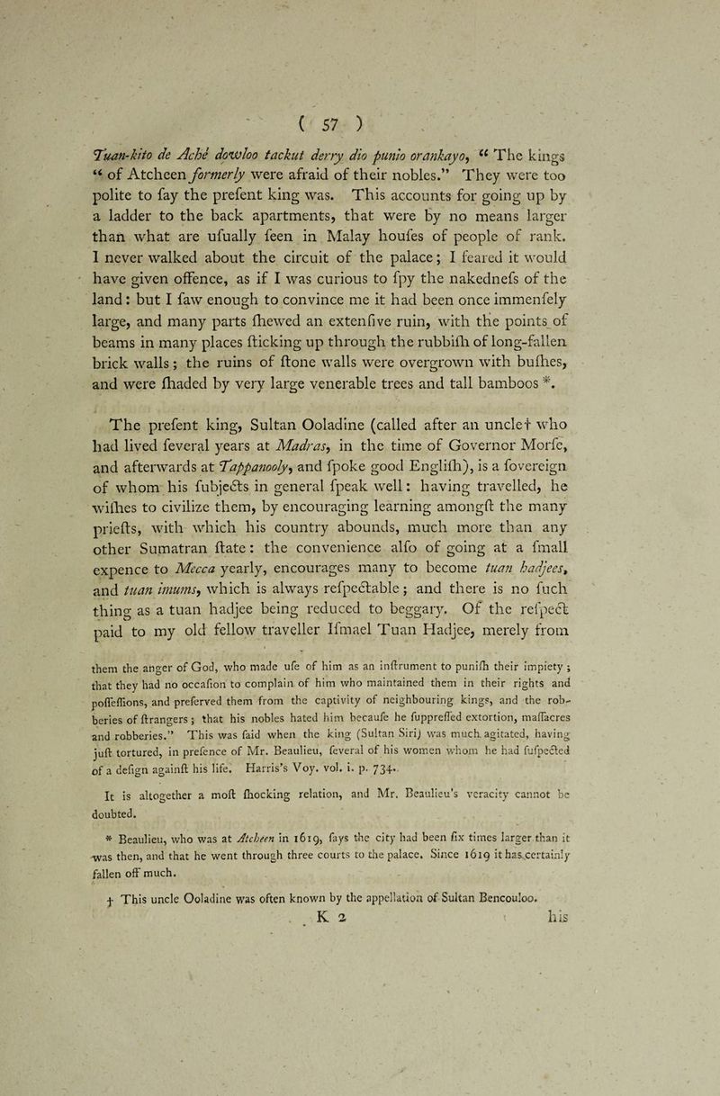Tu-an-kifo de Ache dowloo tackut dsrry dio punio orankayo, Ci The kings “ of Atcheen formerly were afraid of their nobles.” They were too polite to fay the prefent king was. This accounts for going up by a ladder to the back apartments, that were by no means larger than what are ufually feen in Malay houfes of people of rank. I never walked about the circuit of the palace; I feared it would have given offence, as if I was curious to fpy the nakednefs of the land : but I faw enough to convince me it had been once immenfely large, and many parts fhewed an extenfive ruin, with the points of beams in many places flicking up through the rubbifh of long-fallen brick walls; the ruins of flone walls were overgrown with bufhes, and were fhaded by very large venerable trees and tall bamboos *. The prefent king, Sultan Ooladine (called after an unclet who had lived feveral years at Madras, in the time of Governor Morfe, and afterwards at cTappanooly, and fpoke good Englifh), is a fovereign of whom his fubje£ts in general fpeak well: having travelled, he willies to civilize them, by encouraging learning amongfl the many priefls, with which his country abounds, much more than any other Sumatran flate: the convenience alfo of going at a fmall expence to Mecca yearly, encourages many to become tuan hadjees, and tuan imums, which is always refpectable; and there is no fuch thing as a tuan hadjee being reduced to beggary. Of the relpecb paid to my old fellow traveller Ifmael Tuan Hadjee, merely from them the anger of God, who made ufe of him as an inftrument to punifh their impiety ; that they had no occafion to complain of him who maintained them in their rights and poffeflions, and preferred them from the captivity of neighbouring kings, and the rob¬ beries offtrangers; that his nobles hated him becaufe he fuppreffed extortion, maffacres and robberies.” This was faid when the king (Sultan Sirij was much, agitated, having- juft tortured, in prefence of Mr. Beaulieu, feveral of his women whom he had fufpecled of a deftgn againft his life. Harris’s Voy. vol. i. p. 734. It is altogether a moft {hocking relation, and Mr. Beaulieu’s veracity cannot be doubted. * Beaulieu, who was at Atcheen in 16x9, fays the city had been fix times larger than it -was then, and that he went through three courts to the palace. Since 1619 it has certainly fallen off much. f This uncle Ooladine was often known by the appellation of Sultan Bencouloo. K 2 t his