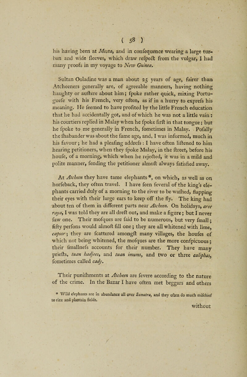 / ( 53 ) I . his having been at Mecca, and in confequence wearing a large tur¬ ban and wide fleeves, which draw refpedt from the vulgar, I had many proofs in my voyage to New Guinea. Sultan Ooladine was a man about 25 years of age, fairer than Atcheeners generally are, of agreeable manners, having nothing haughty or auftere about him; fpoke rather quick, mixing Portu- guefe with his French, very often, as if in a hurry to exprefs his meaning. Fie feemed to have profited by the little French education that he had accidentally got, and of which he was not a little vain: his courtiers replied in Malay when he fpoke firft in that tongue; but he fpoke to me generally in French, fometimes in Malay. Pofally the fhabander was about the fame age, and, I was informed, much in his favour; he had a pleafing addrefs: I have often liftened to him hearing petitioners, when they fpoke Malay, in the ftreet, before his houfe, of a morning, which when he rejected, it was in a mild and polite manner, fending the petitioner almoft: always fatisfied away. At Atcheen they have tame elephants*, on which, as well as on horfeback, they often travel. I have feen feveral of the king’s ele¬ phants carried duly of a morning to the river to be wafhed, flapping their eyes with their large ears to keep off the fly. The king had about ten of them in different parts near Atcheen. On holidays, aree raya, I was told they are all drefl: out, and make a figure; but I never faw one. Their mofques are faid to be numerous, but very fmall; fifty perfons would almoft fill one ; they are all whitened with lime, capoor\ they are fcattered amongft many villages, the houfes of which not being whitened, the mofques are the more confpicuous; their fmallnefs accounts for their number. They have many priefts, tuan hadjees, and tuan imums, and two or three caliphas, fometimes called cady. Their punifhments at Atcheen are fevere according to the nature of the crime. In the Bazar I have often met beggars and others * Wild elephants are in abundance all over Sumatra, and they often do much mifchief to rice and plantain fields. without /