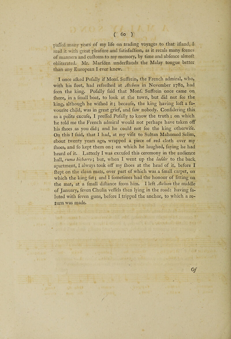 pailed many years of my life on trading voyages to that ill and;, I read it with great pleafure and fatisfa&ion, as it recals many feenes of manners and cuftoms to my memory, by time and abfence almoft obliterated. Mr. Marfden underftands the Malay tongue better than any European I ever knew. I once aiked Pofally if Monf. SufFrein, the French admiral, who, with his fleet, had refrefhed at Atcheen in November 1782, had feen the king. Pofally faid that Monf. SufFrein once came on fhore, in a fmall boat, to look at the town, but did not fee the king, although he wifhed it; becaufe, the king having loft a fa¬ vourite child, was in great grief, and faw nobody. Confidering this as a polite excufe, I prefFed Pofally to know the truth ; on which Fie told me the French admiral would not perhaps have taken off his fhoes as you did; and he could not fee the king otherwife. On this I faid, that I had, at my vifit to Sultan Mahomed Selim, about twenty years ago, wrapped a piece of red cloth over my ' fhoes, and fo kept them on; on which he laughed, faying he had heard of it. Latterly I was excufed this ceremony in the audience hall, ruma bicharro\ but, when I went up the ladder to the back apartment, I always took off my fhoes at the head of it, before I ftept on the clean mats, over part of which was a fmall carpet, on which the king fat; and I fometimes had the honour of fitting on the mat, at a fmall diftance from him. 1 left Atcheen the middle of January, feven Chulia vefFels then lying in the road: having fa- luted with feven guns, before I tripped the anchor, to which a re¬ turn was made. Of
