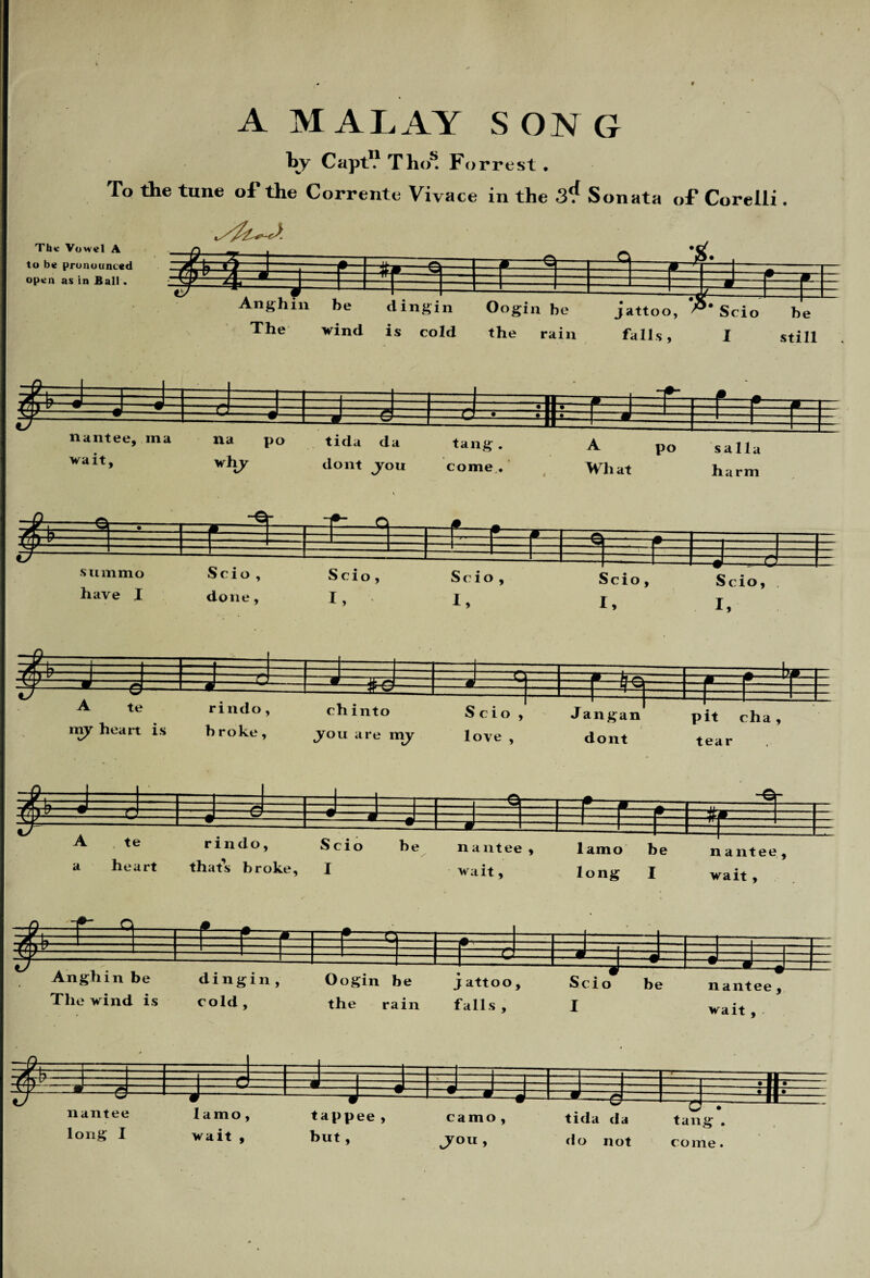A MALAY SONG by CaptV Thos. Forrest . To the tune of the Corrente Vivace in the 3^ Sonata of Corelli. The Vowel A to be pronounced open as in Ball. summo have I Scio , done, ch into .you are my Scio, love , Jangan dont pit cha, tear $ ^ i r ^•'i r .1 i 3 Anghin be The wind is dingin, cold , Oogin be the rain j attoo , falls , Scio I be nantee, wait, -