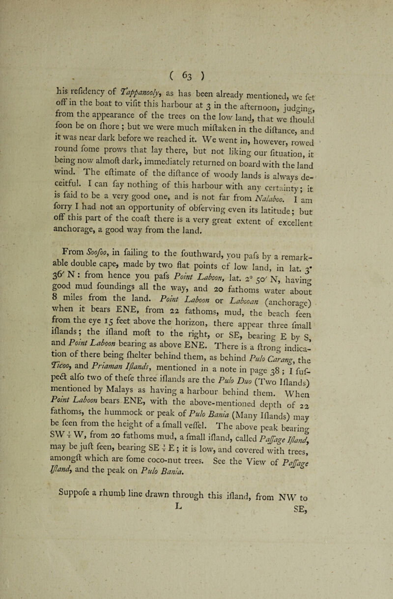 ( 63 ) his refidency of Tappanooly, as has been already mentioned, we fe! offm the boat to vifit this harbour at 3 in the afternoon, jud^ino, from the appearance of the trees on the low land, that we fhould foon be on fliore ; but we were much miftaken in the diftance, and it was near dark before we reached it. We went in, however, rowid round fome prows that lay there, but not liking our fixation, it being now almoft dark, immediately returned on board with the land wind. The eftimate of the diftance of woody lands is always de-' ceitful. I can fay nothing of this harbour with any certainty; it is faid to be a very good one, and is not far from Nalaboo. I am forry I had not an opportunity of obferving even its latitude; but off this part of the coaft there is a very great extent of excellent anchorage, a good way from the land. From Soofoo, in failing to the fouthward, you pafs by a remark¬ able double cape, made by two flat points cf low land, in lat 3* 36' N : from hence you pafs Point Laboon, lat. 2° 5<y N, having good mud foundings all the way, and 20 fathoms water about 8 miles from the land. Point Laboon or Labooan (anchorao-e) when it bears ENE, from 22 fathoms, mud, the beach feen from the eye 15 feet above the horizon, there appear three ftnall iflands; the ifland moll to the right, or SE, bearing E by S and Point Laboon bearing as above ENE. There is a ftrono- indica¬ tion of there being fhelter behind them, as behind Pulo Carang the Ticoo, and Pnaman Iflands, mentioned in a note in page 38 ; iVuf- pedt alfo two of thefe three iflands are the Pulo Duo (Two Iflands) mentioned by Malays as having a harbour behind them. When Point Laboon bears ENE, with the above-mentioned depth of 22 fathoms, the hummock or peak of Pulo Bania (Many Iflands) may be feen from the height of a fmall veflel. The above peak bearino- SWi W, from 20 fathoms mud, a fmall ifland, called Pajage Ifland, may be juft feen, bearing SE i E ; it is low, and covered with trees, amongft which are fome coco-nut trees. See the View of Pa/Tare Ifland, and the peak on Pulo Bania. M S t . Suppofe a rhumb line drawn through this ifland, from NW to L SE,