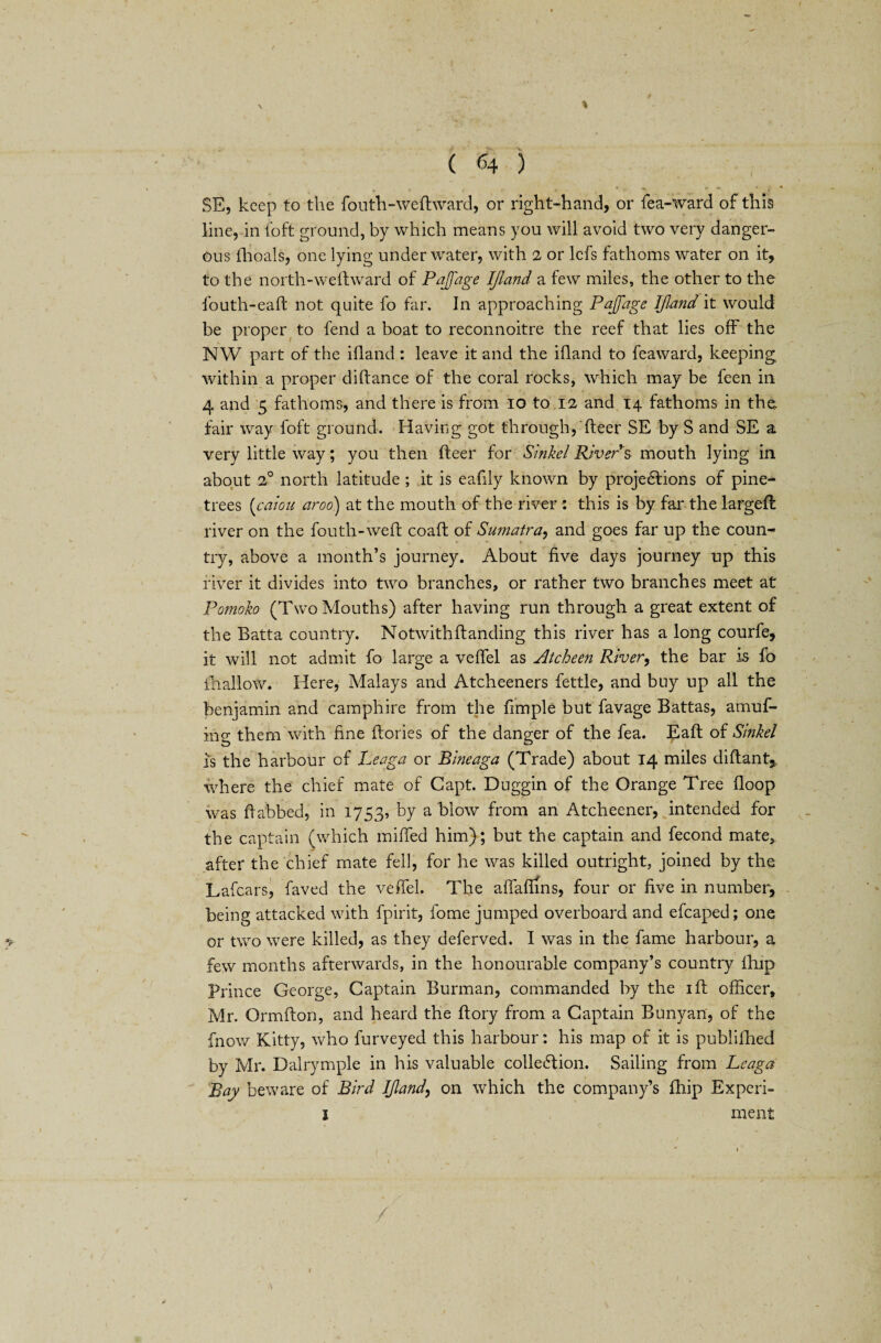 \ ( 64 ) SE, keep to the fouth-weftward, or right-hand, or fea-ward of this line, in foft ground, by which means you will avoid two very danger¬ ous lhoals, one lying underwater, with 2 or lefs fathoms water on it, to the north-weft ward of Pajfage Ijland a few miles, the other to the fouth-eaft not quite fo far. In approaching Pajfage Ijland it would be proper to fend a boat to reconnoitre the reef that lies off the NW part of the ifland: leave it and the ifland to feaward, keeping within a proper diftance of the coral rocks, which may be feen in 4 and 5 fathoms, and there is from 10 to 12 and 14 fathoms in the fair way foft ground. Having got through, fleer SE by S and SE a very little way; you then fleer for Sinkel River $ mouth lying in about 2° north latitude ; it is eafily known by projections of pine- trees (caiou aroo) at the mouth of the river : this is by far the largefl river on the fouth-weft coaft of Sumatra, and goes far up the coun¬ try, above a month’s journey. About five days journey up this fiver it divides into two branches, or rather two branches meet at Pomoko (Two Mouths) after having run through a great extent of the Batta country. Notwith{landing this river has a long courfe, it will not admit fo large a veffel as Atcheen River, the bar is fo fhallow. Here, Malays and Atcheeners fettle, and buy up all the benjamin and camphire from the ftmple but favage Battas, amuf- ing them with fine ftories of the danger of the fea. Eaft of Sinkel is the harbour of Leaga or Bineaga (Trade) about 14 miles diftant,. where the chief mate of Capt. Duggin of the Orange Tree floop was ftabbed, in 1753, by a blow from an Atcheener, intended for the captain (which miffed him); but the captain and fecond mate, after the chief mate fell, for he was killed outright, joined by the Lafcars, faved the veffel. The affaftins, four or five in number, being attacked with fpirit, fome jumped overboard and efcaped; one or two were killed, as they deferved. I was in the fame harbour, a few months afterwards, in the honourable company’s country fhip Prince George, Captain Burman, commanded by the iff officer, Mr. Ormfton, and heard the ftory from a Captain Bunyan, of the fnow Kitty, who furveyed this harbour: his map of it is publifhed by Mr. Dalrymple in his valuable collection. Sailing from Leaga Bay beware of Bird Ijland, on which the company’s fhip Expcri- 1 ment /
