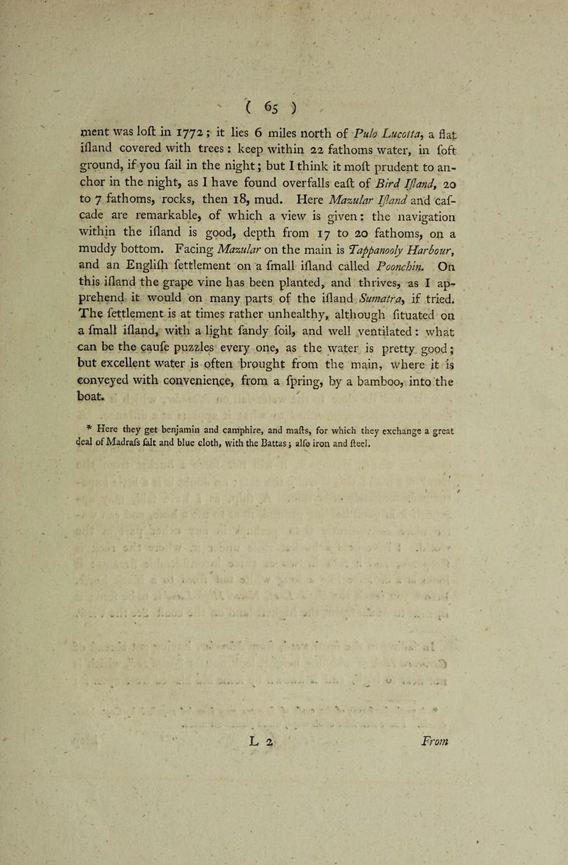 ment was loft in 1772 ; it lies 6 miles north of Pulo Lucotta, a flat illand covered with trees: keep within 22 fathoms water, in foft ground, if you fail in the night; but I think it 1110ft prudent to an¬ chor in the night, as I have found overfalls eaft of Bird IJland, 20 to 7 fathoms, rocks, then 18, mud. Here Mazular IJland and caf- cade are remarkable, of which a view is given: the navigation . li illand is good, depth from 17 to 20 fathoms, on a muddy bottom. Facing Mazular on the main is Tappanooly Harbour, and an Englilh fettlement on a fmall ifland called Poonchin. On this ifland the grape vine has been planted, and thrives, as I ap¬ prehend it would on many parts of the ifland Sumatra, if tried. The fettlement is at times rather unhealthy, although fituated on a fmall ifland, with a light fandy foil, and well ventilated: what can be the caufe puzzles every one, as the water is pretty good; but excellent water is often brought from the main, where it is conveyed with convenience, from a fpring, by a bamboo, into the boat. * Here they get benjamin and camphire, and mails, for which they exchange a great deal of Madrafs fait and blue cloth, with the Battas; alfo iron and Heel, / * s « ' *■; * 1 ' • • * * L 2 From K