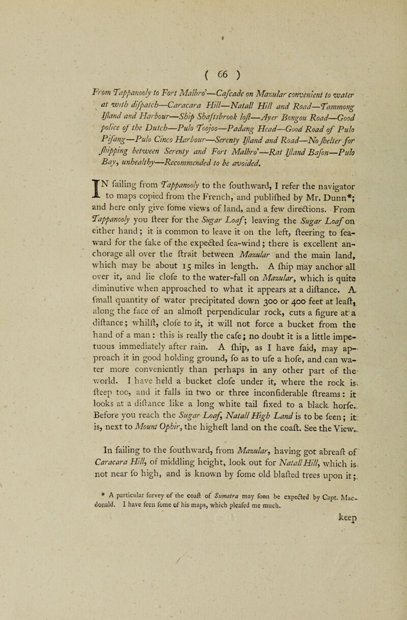 I ( 66 ) From Tappanooly to Fort Malbro —Cof cade on Mazular convenient to water at with difpatch Gar near a Fhll—Natali Hill and Road—Tammong Ifand and Flarbour—Ship Shaftsbrook loft—Ayer Bongou Road—Good police oj the Dutch—Pulo Toojoo—Padang Head—Good Road of Pulo Pifang—Pulo Cinco Harbour—Serenty Ifand and Road—NoJhelter for flipping between Serenty and Fort Malbro>—Rat Ifand Bafon—Pulo Bay, unhealthy—-Recommended to be avoided, IN failing from Tappanooly to the fouthward, I refer the navigator to maps copied from the French, and publifhed by Mr. Dunn*; and here only give fome views of land, and a few directions. From Tappanooly you fleer for the Sugar Loaf; leaving the Sugar Loaf on either hand; it is common to leave it on the left, fleering to fea- ward for the fake of the expedled fea-wind; there is excellent an¬ chorage all over the flrait between Mazular and the main land, which may be about 15 miles in length. A fhip may anchor all over it, and lie clofe to the water-fall on Mazular, which is quite diminutive when approached to what it appears at a diflance. A imall quantity of water precipitated down 300 or 400 feet at leafl, along the face of an almoft perpendicular rock, cuts a figure at a diflance; whilfl, clofe to it, it will not force a bucket from the hand of a man : this is really the cafe; no doubt it is a little impe¬ tuous immediately after rain. A fhip, as I have faid, may ap¬ proach it in good holding ground, fo as to ufe a hofe, and.can wa¬ ter more conveniently than perhaps in any other part of the- world. I have held a bucket clofe under it, where the rock is; fleep too, and it falls in two or three inconfiderable flreams: it looks at a diflance like a long white tail fixed to a black horfe. Before you reach the Sugar Loaf Natali High Land is to be feen; it. is, next to Mount Ophir, the highefl land on the coafl. See the View*., In failing to the fouthward, from Mazular, having got abreafl of Caracara Hill, of middling height, look out for Natali Hill, which is not near fo high, and is known by fome old blafled trees upon it; * A particular furvey of the coafl: of Sumatra may foon be expedled by Capt. Mac- donald. I have feen fome of his maps, which pleafed me much. keep /