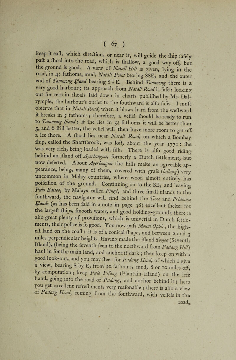 keep it ead, which diredion, or near it, will guide the {hip fafely pad a fhoal into the road, which is {hallow, a good way off, but the ground is good. A view of Natali Hill is given, lying in the road, in 44- fathoms, mud, Natali Point bearing SSE, and the outer end of Tammong IJland bearing S 4- E. Behind Tammong there is a very good harbour; its approach from Natali Road is fafe ; looking out for certain fhoals laid down in charts publifhed by Mr. Dal- rymple, the harbour’s outlet to the fouthward is alfo fafe. I mud obferve that in Natali Road\ when it blows hard from the wedward it breaks in $ fathoms; therefore, a vedel ihould be ready to run to Tammong IJland; if {he lies in 54 fathoms it will be better than 5> and 6 dill better, the vedel will then have more room to get off a lee Ihore. A fhoal lies near Natali Road\ on which a Bombay fhip, called the Shaftfbrook, was lod, about the year 1771 i ihe was very rich, being loaded with filk. There is alfo good riding behind an idand off Ayerbongou, formerly a Dutch fettlement, but now deferted. About Ayerbongou the hills make an agreeable ap¬ pearance, being, many of them, covered with grafs [lallang) very uncommon in Malay countries, where wood almod entirely has poffedion of the ground. Continuing on to the SE, and leaving Pulo Battooj by Malays called Pinge, and three fmall Blands to the fouthward, the navigator will find behind the Ticoo and Priaman Iflands (as has-been faid in a note in page 38) excellent {belter for. the larged {hips, fmooth water, and good holding-ground; there is alfo great plenty of provifions, which is univerfal in Dutch fettle* ments, their police is fo good. You now pafs Mount Ophir, the high- ed land on the coad: it is of a conical fhape, and between 2 and 3 miles perpendicular height. Having made the idand Too]00 (Seventh Idand), (being, the feventh feen to the northward from .P a dang Hill) haul in for the main land, and anchor if dark ; then keep on with a good look-out, and you may deer for Padang Head, of which I give a view, bearing S by E, from 30. fathoms, mud, 8 or 10 miles off, by computation; keep Pulo Pifang (Plantain Idand) on the left hand, going into the road of Padang, and anchor behind it; here you get excellent refrediments very reafonable ; there is alfo a view of Padang Head, coming from the fouthward, with vedels in the road,