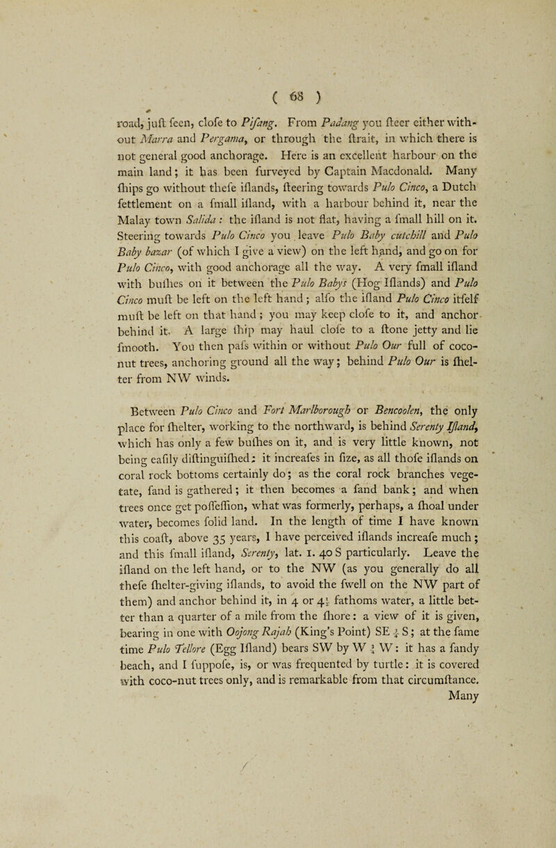 road, juft feen, clofe to Pifang. From Padang you fleer either with¬ out Marra and Pergama, or through the (Irak, in which there is not general good anchorage. Here is an excellent harbour on the main land; it has been furveyed by Captain Macdonald. Many Chips go without thefe iflands, fleering towards Pulo Cinco, a Dutch fettlement on a fmall ifland, with a harbour behind it, near the Malay town Salt da : the ifland is not flat, having a fmall hill on it. Steering towards Pulo Cinco you leave Pulo Baby cutchill and Pulo Baby bazar (of which I give a view) on the left hand, and go on for Pulo Cinco, with good anchorage all the way. A very fmall ifland with bullies on it between the Pulo Babys (Hog Iflands) and Pulo Cinco muft be left on the left hand ; alfo the ifland Pulo Cinco itfelf mu ft be left on that hand ; you may keep clofe to it, and anchor behind it A large (hip may haul clofe to a ftone jetty and lie fmooth. You then pafs within or without Pulo Our full of coco¬ nut trees, anchoring ground all the way; behind Pulo Our is fhel- ter from NW winds. Between Pulo Cinco and Fort Marlborough or Bencoolen, the only place for flielter, working to the northward, is behind Serenty IJland, which has only a few bullies on it, and is very little known, not being eafily diftinguifhed; it increafes in fize, as all thofe iflands on coral rock bottoms certainly do; as the coral rock branches vege¬ tate, fand is gathered; it then becomes a fand bank; and when trees once get poffeffion, what was formerly, perhaps, a fhoal under water, becomes folid land. In the length of time I have known this coaft, above 35 years, I have perceived iflands increafe much; and this fmall ifland, Serenty, lat. I. 40 S particularly. Leave the ifland on the left hand, or to the NW (as you generally do all * ■ T thefe fhelter-giving iflands, to avoid the fwell on the NW part of them) and anchor behind it, in 4 or 41 fathoms water, a little bet¬ ter than a quarter of a mile from the fhore: a view of it is given, bearing in one with Oojong Rajah (King’s Point) SE {- S ; at the fame time Pulo Tellore (Egg Ifland) bears SW by W W: it has a fandy beach, and I fuppofe, is, or was frequented by turtle: it is covered with coco-nut trees only, and is remarkable from that circumftance. Many /