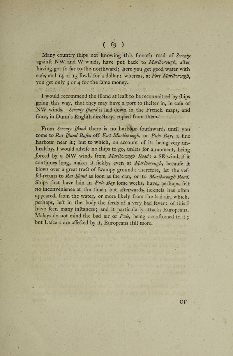 Many country {hips not knowing this fmooth road of Serenty againfl NW and W winds, have put back to Marlborough, after having got fo far to the northward; here you get good water with eafe, and 14 or 15 fowls for a dollar; whereas, at Fort Marlboroughy you get only 3 or 4 for the fame money. -- • . * *T ' , • • . ' * *  . *\ „ ’ I would recommend the ifland at leaffc to be reconnoitred by (hips going this way, that they may have a port to fhelter in, in cafe of NW winds. Serenty Ifland is laid down in the French maps, and fince, in Dunn’s Englilh directory, copied from them. iiyi: From Serenty IJland there is no harbour fouthward, until you come to Rat Ifland Bafon off Fort Marlborough, or Pulo Bay, a fine harbour near it; but to which, on account of its being very un¬ healthy, I would advife no fhips to go, unlefs for a moment, being forced by a NW wind, from Marlborough Road: a SE wind, if it continues long, makes it fickly, even at Marlborough, becaufe it blows over a great tradt of fwampy ground; therefore, let the vef- fel return to Rat IJland as foon as fhe can, or to Marlborough Road. Ships that have lain in Pulo Bay fome weeks, have, perhaps, felt no inconvenience at the time ; but afterwards, ficknefs has often appeared, from the water, or more likely from the bad air, which, perhaps, left in the body the feeds of a very bad fever: of this I have feen many inflances; and it particularly attacks Europeans. Malays do not mind the bad air of Pulo, being accuftomed to it ; but Lafcars are affedted by it, Europeans hill more. OF