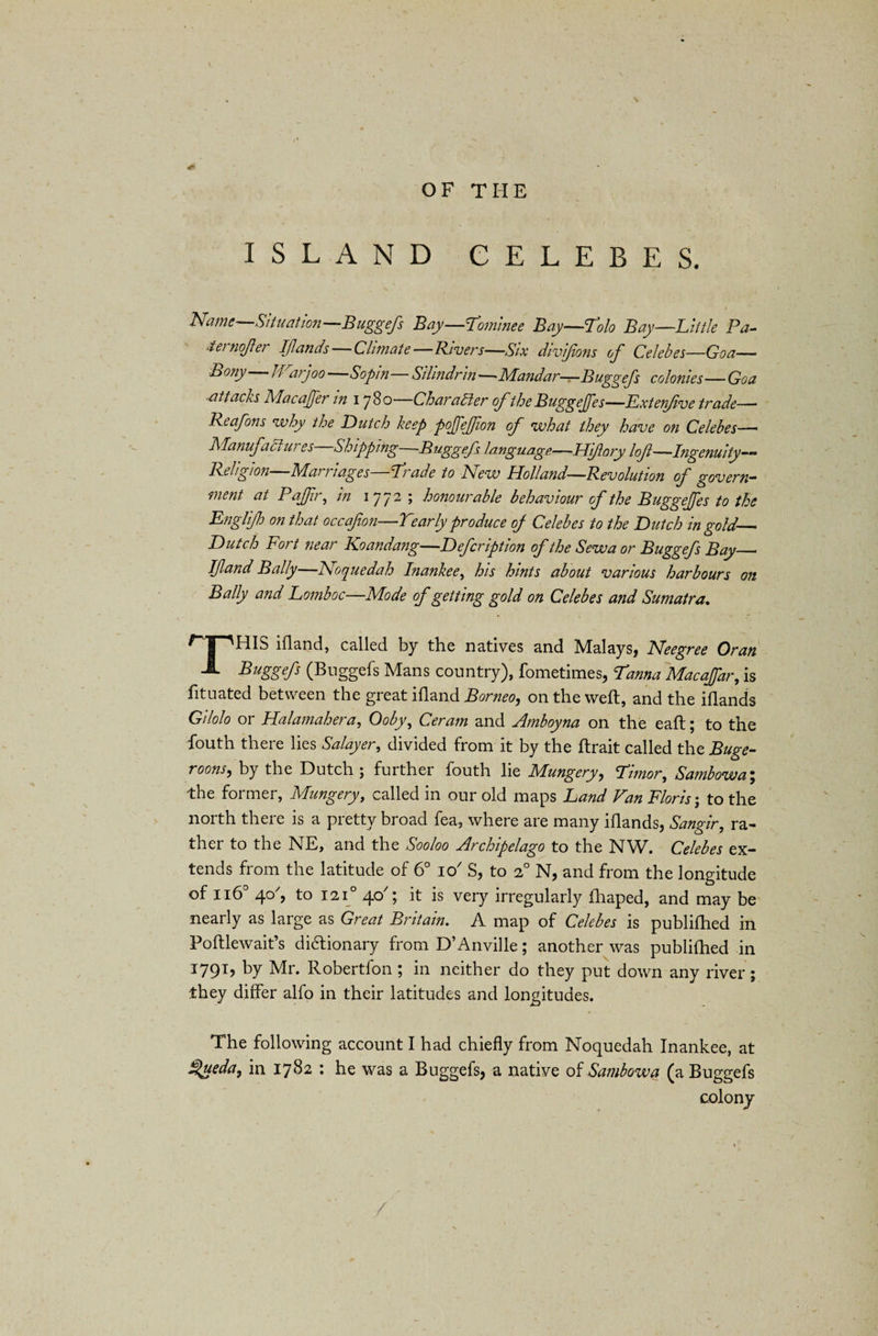 OF THE ISLAND CELEBES. ' * i Name Situation—Buggefs Bay—Lominee Bay—Lolo Bay—Little Pa- •tei nojler Iflands Climate—Rivers—Six divljions of Celebes—Goa- Bony Ji arjoo Sopin Silindrin —■ Alandar-r-Buggefs colonies—Goa attacks Macaffer in 1780 Character of the Buggejfes—Lxtenfive trade— Reafons why the Dutch keep pojfejfion of what they have on Celebes— Manufaci ui es Shipping Buggefs language—Hifory lof—Ingenuity— Religion Alai 11 ages Linde to Lew Holland—Revolution of govern— ment at PaJJir, in 1772 ; honourable behaviour of the Buggejfes to the Englijh on that occafon—Yearly produce of Celebes to the Dutch in gold— Dutch Fort near Koandang—Defer iption of the Sew a or Buggefs Bay— If and Bally—Noquedah Inankee, his hints about various harbours on Bally and Lomboc—Mode of getting gold on Celebes and Sumatra. rTniS ifland, called by the natives and Malays, Neegree Oran ^ A Buggefs (Buggefs Mans country), fometimes, Lama Macafar, is fituated between the great ifland Borneo, on the weft, and the iflands Gilolo or Halamahera, Ooby, Ceram and Amboyna on the eaft; to the fouth there lies Salayer, divided from it by the ftrait called the Buge- roons, by the Dutch ; further fouth lie Mungery, Limor, Sambowa; the former, Mungery, called in our old maps Land Van Florist to the north there is a pretty broad fea, where are many iflands, Sangir, ra¬ ther to the NE, and the Sooloo Archipelago to the NW. Celebes ex¬ tends from the latitude of 6° io7 S, to 20 N, and from the longitude of Ii6° 40, to I2i° 40'; it is very irregularly ihaped, and may be nearly as large as Great Britain. A map of Celebes is publifhed in Foftlewait’s dictionary from D’Anville; another was publifhed in 1791, by Mr. Robertfon ; in neither do they put down any river ; they differ alfo in their latitudes and longitudes. The following account I had chiefly from Noquedah Inankee, at $ueda, in 1782 : he was a Buggefs, a native of Sambowa (a Buggefs colony
