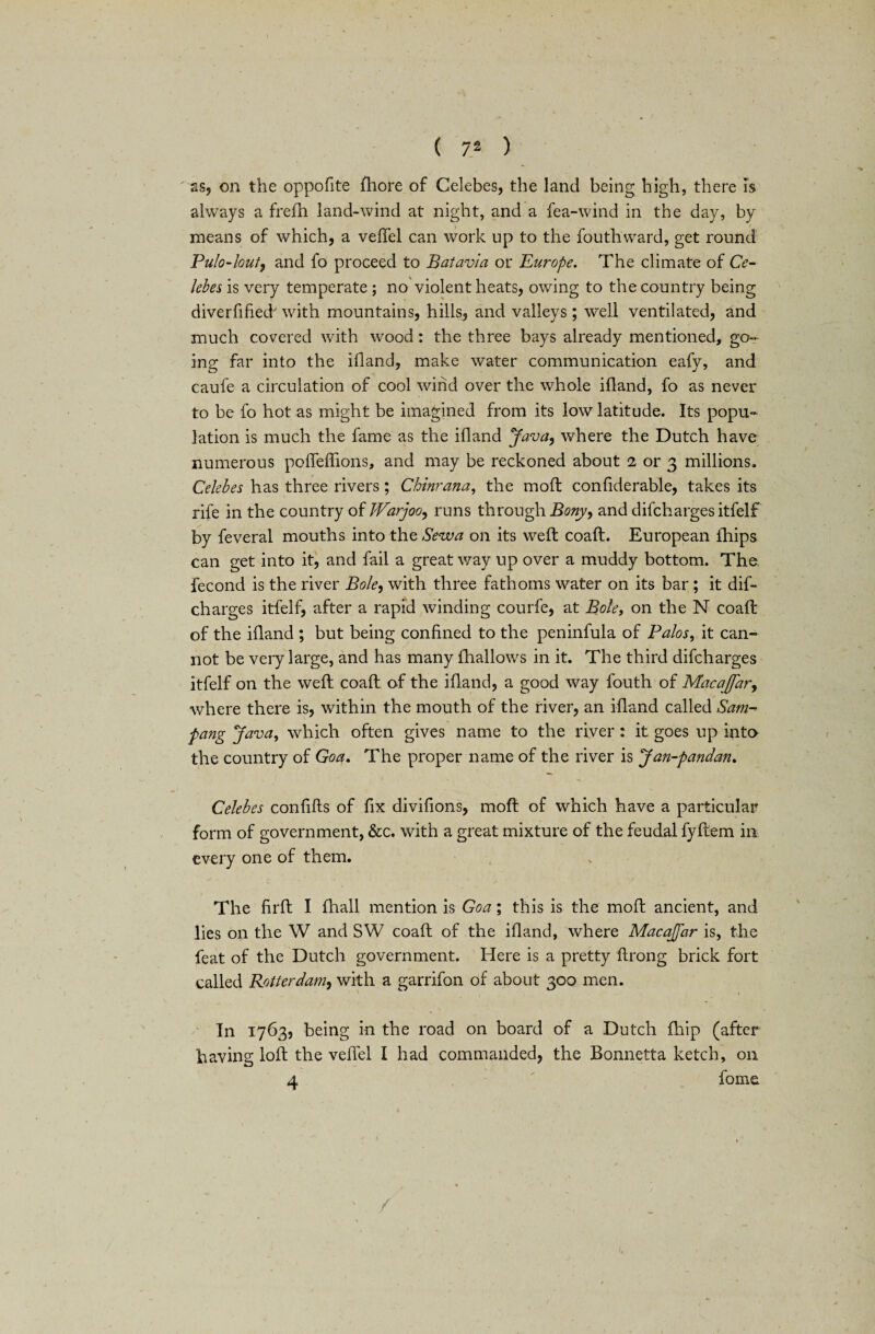 as, on the oppofite fhore of Celebes, the land being high, there is always a frefh land-wind at night, and a Tea-wind in the day, by means of which, a veJTel can work up to the fouthward, get round Pulo-lout, and fo proceed to Batavia or Europe. The climate of Ce¬ lebes is very temperate ; no violent heats, owing to the country being diverfified' with mountains, hills, and valleys ; well ventilated, and much covered with wood: the three bays already mentioned, go¬ ing far into the ifiand, make water communication eafy, and caufe a circulation of cool wind over the whole ifiand, fo as never to be fo hot as might be imagined from its low latitude. Its popu¬ lation is much the fame as the ifiand Java, where the Dutch have numerous podeffions, and may be reckoned about 2 or 3 millions, Celebes has three rivers; Chinrana, the mod confiderable, takes its rife in the country of JVarjoo, runs through Bony, and difchargesitfelf by feveral mouths into the Sewa on its weft coad. European lhips can get into it, and fail a great way up over a muddy bottom. The fecond is the river Bole, with three fathoms water on its bar ; it dis¬ charges itfelf, after a rapid winding courfe, at Bole, on the N coaft of the ifiand ; but being confined to the peninfula of Palos, it can¬ not be very large, and has many {hallows in it. The third difcharges itfelf on the weft coaft of the ifiand, a good way fouth of Macajfar, where there is, within the mouth of the river, an ifiand called Sam-> pang Java, which often gives name to the river : it goes up into the country of Goa. The proper name of the river is Jan-pandan. Celebes confifts of fix divifions, moft of which have a particular form of government, &c. with a great mixture of the feudal fyftem in every one of them. The firft I fhall mention is Goa; this is the mod ancient, and lies on the W and SW coad of the ifiand, where Macajfar is, the feat of the Dutch government. Here is a pretty ftrong brick fort called Rotterdam, with a garrifon of about 300 men. In 1763, being in the road on board of a Dutch fhip (after having lod the veffel I had commanded, the Bonnetta ketch, on a fame