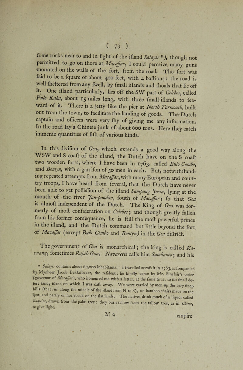 I \ ( 73 ) iome rocks near to and in fight of the ifland Salayer *), though not permitted to go on fhore at Macajfar, I could perceive many guns mounted on the walls of the fort, from the road. The fort was faid to be a fquare of about zj,°o feet, with 4 baflions: the road is well fheltered from any fwell, by fmall iflands and lhoals that lie off it. One ifland particularly, lies off the SW part of Celebes, called Pulo Kaka, about 15 miles long, with three fmall iflands to fea- ward of it. There is a jetty like the pier at North Yarmouth, built out from the town, to facilitate the landing of goods. The Dutch captain and officers were very fhy of giving me any information. the load lay a Chinefe junk of about 600 tons. Here they catch immenfe quantities of fifh of various kinds. i■ v ir , , * • In this divifion of Goa, which extends a good way along the WSW and S coaft of the ifland, the Dutch have on the S coaft two wooden forts, where I have been in 1763, called Bulo Combo, and Bontyn, with a garrifon of 50 men in each. But, not with ftand- ing repeated attempts from Macajfar, with many European and coun- tiy troops, I have heard from feveral, that the Dutch have never been able to get pofleffion of the ifland Sampang Java, lying at the mouth of the river Jan-pandan, fouth of Macajfar; fo that Goa is almoft independent of the Dutch. The King of Goa was for¬ merly of mofl confideration on Celebes; and though greatly fallen from his former confequence, he is ftill the mofl powerful prince in the ifland, and the Dutch command but little beyond the fort of Macajfar (except Bulo Combo and Bontyn) in the Goa diflri6t. The government of Goa is monarchical; the king is called Ka- ruang, iometimes Rajah Goa. Navarette calls him Sambanco; and his \ 4 * Salayer contains about 60,000 inhabitants. I travelled acrofs it in 1763, accompanied by Mynheer Jacob Bekkifbaker, the resident: he kindly came by Mr. Sinclair’s order (governor 01 Macajfar), who honoured me with a letter, at the fame time, to the fmall de- fert fandy ifland on which I was caft away. We were carried by men up the very fleep hills (that run along the middle of the ifland from N to S), on bamboo chairs made on the fpot, and partly on horfeback on the flat lands. The natives drink much of a liquor called Saquire, drawn from the palm tree : they burn tallow from the tallow tree, as in China, to give light. M 2 empire
