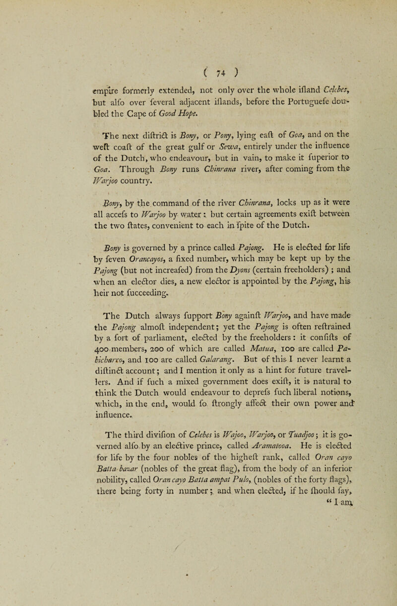empire formerly extended, not only over the whole ifland Celebes but alfo over feveral adjacent iflands, before the Portuguefe dou¬ bled the Cape of Good Hope. The next diftridt is Bony, or Pony, lying eaft of Goa, and on the weft coaft of the great gulf or Sewa, entirely under the influence of the Dutch, who endeavour, but in vain, to make it fuperior to Goa. Through Bony runs Chinrana river, after coming from the Warjoo country. \ •* Bonyy by the command of the river Chinrana, locks up as it were all accefs to Warjoo by waterbut certain agreements exift between the two ftates, convenient to each in fpite of the Dutch. Bony is governed by a prince called Pajong. He is eledted for life by feven Orancayos, a fixed number, which may be kept up by the Pajong (but not increafed) from the Dyons (certain freeholders) ; and when an eledtor dies, a new elector is appointed by the Pajong, his heir not fucceeding. The Dutch always fupport Bony againft Warjoo, and have made the Pajong almoft independent; yet the Pajong is often reft rained by a fort of parliament, elected by the freeholders : it confifts of 400 members, 200 of which are called Matua, 100 are called Ba~ hlcharro, and 100 are called Galarang. But of this I never learnt a diftindt account; and I mention it only as a hint for future travel¬ lers. And if fuch a mixed government does exift, it is natural to think the Dutch would endeavour to deprefs fuch liberal notions, which, in the end, would fo ftrongly affedt their own power and influence. The third divifion of Celebes is Wajoo, Warjoo, or Tuadjoo; it is go¬ verned alfo by an eledtive prince, called Aramaiooa. He is eledted for life by the four nobles of the higheft rank, called Oran cayo Batta bazar (nobles of the great flag), from the body of an inferior nobility, called Oran cayo Batta ampat Pulo, (nobles of the forty flags), there being forty in number; and when eledled, if he fhould fay, “ I am,