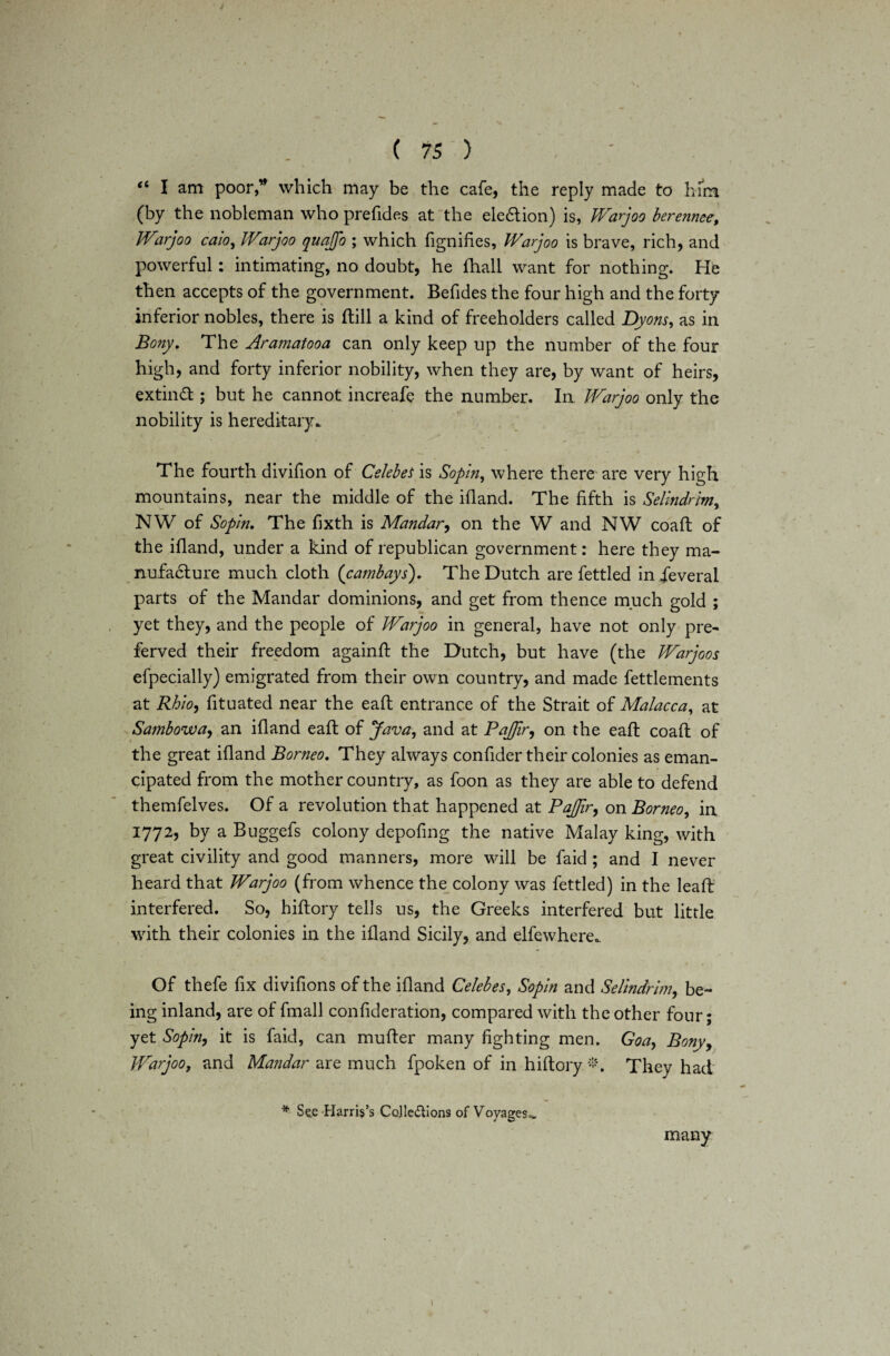 “ I am poor,'’ which may be the cafe, the reply made to him (by the nobleman who prefides at the ele&ion) is, JVarjoo bereiince, JVarjoo caio, JVarjoo quajfo ; which fignifies, JVarjoo is brave, rich, and powerful: intimating, no doubt, he fhall want for nothing. He then accepts of the government. Befides the four high and the forty inferior nobles, there is ftill a kind of freeholders called Dyons, as in Bony. The Aramatooa can only keep up the number of the four high, and forty inferior nobility, when they are, by want of heirs, extinct ; but he cannot increafe the number. In JVarjoo only the nobility is hereditary. The fourth divifion of Celebes is Sopin, where there are very high mountains, near the middle of the ifland. The fifth is Selindrhn, NW of Sopin. The fixth is Mandar^ on the W and NW coaft of the ifland, under a kind of republican government: here they ma¬ nufacture much cloth (cambays). The Dutch are fettled in ieveral parts of the Mandar dominions, and get from thence much gold ; yet they, and the people of JVarjoo in general, have not only pre¬ ferred their freedom againft the Dutch, but have (the JVarjoos efpecially) emigrated from their own country, and made fettlements at Rhio, fituated near the eaft entrance of the Strait of Malacca, at Sambowa, an ifland eaft of Java, and at PaJJir, on the eaft coaft of the great ifland Borneo. They always confider their colonies as eman¬ cipated from the mother country, as foon as they are able to defend themfelves. Of a revolution that happened at PaJJir, on Borneo, in 1772, by a Buggefs colony depofing the native Malay king, with great civility and good manners, more will be faid ; and I never heard that JVarjoo (from whence the colony was fettled) in the leaft interfered. So, hiftory tells us, the Greeks interfered but little with their colonies in the ifland Sicily, and elfewhere. Of thefe fix divifions of the ifland Celebes, Sopin and Selindrim, be¬ ing inland, are of fmall confideration, compared with the other four; yet Sopin, it is faid, can mufter many fighting men. Goa, Bony> JVarjoo, and Mandar are much fpoken of in hiftory *. They had * See Harris’s CoJle&ions of Voyages,. many