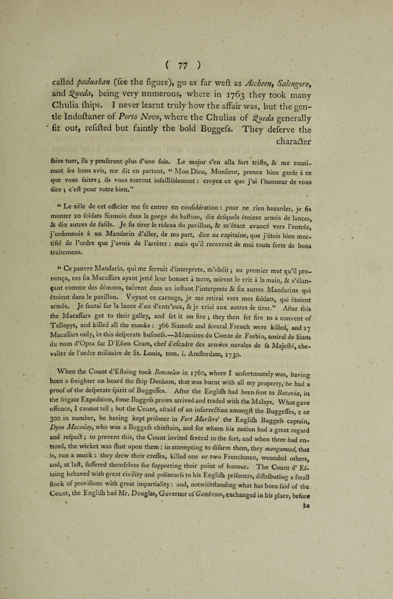 \ ( 77 ) called paduakan (fee the figure), go as far weft as Atchcen> Salengore, and £>ueda, being very numerous, where in 1763 they took many Chulia fhips. I never learnt truly how the affair was, but the gen¬ tle Indoftaner of Porto Novo, where the Ghulias of gueda generally ‘ fit out, refilled but faintly the bold Buggefs. They deferve the character feire tuer, ils y penferont plus d’une fois. Le major s’en alia fort trifle, & me conti- nuat fes bons avis, me dit en partant, “ Mon Dieu, Monfieur, prenez bien garde a ce que vous faites; ils vous tueront infailliblement: croyez ce que j’ai l’honneur de vous dire ; cell pour votre bien.” » “ Le zele de cet officier me fit entrer en confideration : pour ne rien hazarder, je fis monter 20 foldats Siamois dans la gorge du baftion, dix defquels etoient armes de lances, & dix autres de fufils. Je fis tirer le rideau du pavilion, & m’etant avance vers l’entree, j’ordonnois a un Mandarin d’aller, de ma part, dire au capitaine, que j etois bien mor- tifie de l’ordre que j’avois de l’arreter: mais qu’il recevroit de moi toute forte de bons traitemens. “ Ce pauvre Mandarin, qui me fervoit d’interprete, m’obeit; au premier mot qu’il pro- non5a, ces fix Macaflars ayant jette leur bonnet a terre, mirent le crit a la main, & s’elan- ?ant comme des demons, tuerent dans un inftant l’interprete & fix autres Mandarins qui etoient dans le pavilion. Voyant ce carnage, je me retirai vers mes foldats, qui etoient armes. Je fautai fur la lance d’un d’entr’eux, & je criai aux autres de tirer.” After this the Macaflars got to their galley, and fet it on fire j they then fet fire to a convent of Tellopys, and killed all the monks : 366 Siamefe and feveral French were killed, and 17 Macaflars only, in this defperate bufinefs.—Memoires du Comte de Forbin, amiral de Siam du nom d’Opra fac D’Efom Cram, chef d’efcadre des armees navales de fa Majefte, che¬ valier de l’ordre militaire de St. Louis, tom. i. Amfterdam, 1730. When the Count d’Eftaing took Bericoolen in 1760, where I unfortunately was, having been a freighter on board the {hip Denham, that was burnt with all my property, he had a proof of the defperate fpirit of Buggeffes. After the Englifli had been fent to Batavia, in the frigate Expedition, fome Buggefs prows arrived and traded with the Malays. What gave offence, I cannot tell; but the Count, afraid of an infurredhon amongft the Bug^efles, 2 or 300 in number, he having kept prifoner in Fort Marlbro’ the Englifli Buggefs captain, Dyon Macoolay, who was a Buggefs chieftain, and for whom his nation had a great regard and refpea ; to prevent this, the Count invited feveral to the fort, and when three had en¬ tered, the wicket was fhut upon them : in attempting to difarm them, they mangamoed, that is, run a muck they drew their creffes, killed one or two Frenchmen, wounded others and, at laft, fuffered themfelves for fupporting their point of honour. The Count d’ Ef~ taing behaved with great civility and politenefs to his Englifli prifoners, diftributing a final! flock of provifions with great impartiality : and, notwithflanding what has been faid of the Count, the Englifli had Mr. Douglas, Governor of Gombroon, exchanged in his place, before /