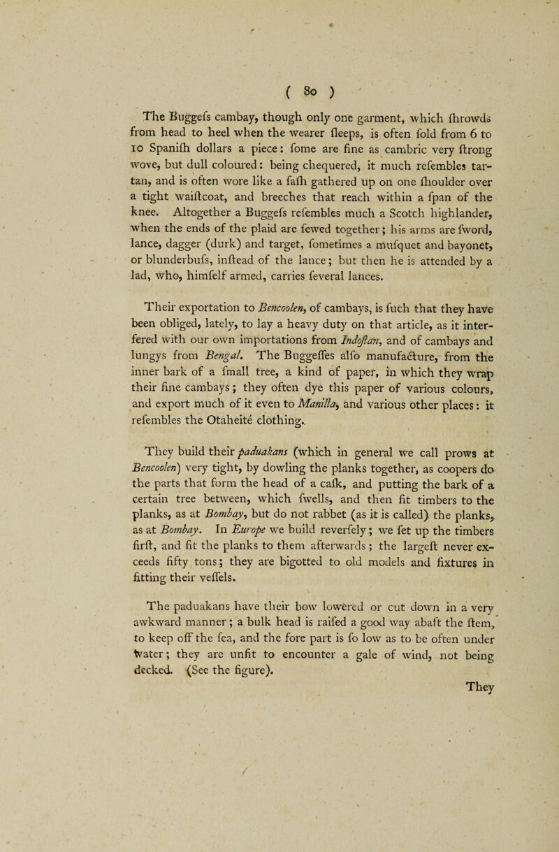 r * ( 80 ) ' The Buggefs cambay, though only one garment, which fhrowds from head to heel when the wearer fleeps, is often fold from 6 to 10 Spanifh dollars a piece: fome are fine as cambric very ftrong wove, but dull coloured: being chequered, it much refembles tar¬ tan, and is often wore like a fafh gathered up on one fhoulder over a tight waiftcoat, and breeches that reach within a fpan of the knee. Altogether a Buggefs refembles much a Scotch highlander, when the ends of the plaid are fewed together; his arms are fword, lance, dagger (durk) and target, fometimes a mufquet and bayonet, or blunderbufs, inftead of the lance; but then he is attended by a lad, who, himfelf armed, carries feveral lances. Their exportation to Bencoolen, of cambays, is fuch that they have been obliged, lately, to lay a heavy duty on that article, as it inter¬ fered with our own importations from Indojlcm, and of cambays and lungys from Bengal. The Buggeffes alfo manufacture, from the inner bark of a fmall tree, a kind of paper, in which they wrap their fine cambays; they often dye this paper of various colours, and export much of it even to Manilla, and various other places : it refembles the Otaheite clothing.. They build their paduakans (which in general we call prows at Bencoolen) very tight, by dowling the planks together, as coopers do the parts that form the head of a calk, and putting the bark of a certain tree between, which fwells, and then fit timbers to the planks, as at Bombay, but do not rabbet (as it is called) the planks, as at Bombay. In Europe we build reverfely; we fet up the timbers firft, and fit the planks to them afterwards; the largeft never ex¬ ceeds fifty tons; they are bigotted to old models and fixtures in fitting their veffels. The paduakans have their bow lowered or cut down in a very awkward manner; a bulk head is raifed a good way abaft the item, to keep off the fea, and the fore part is fo low as to be often under Water; they are unfit to encounter a gale of wrind, not being decked. (See the figure). They /