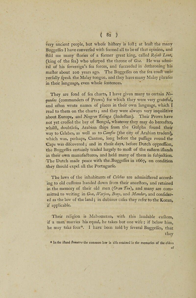 very ancient people, but whole hiftory is loft; at leaft the many Buggefles I have converted with feemed all to be of that opinion, and tbld me many' ftories of a former great king, called Rajah Lout, (king of the fea) who ufurped the throne of Goa. He was admi¬ ral of his fovereign’s fea forces, and fucceeded in dethroning his mafter about 200 years ago. The Buggefles on the fea coaft uni- yerfally fpeak the Malay tongue, and they have many Malay phrafes in their language, even whole fentences. They are fond of fea charts, I have given many to certain No- quedas (commanders of Prows) for which they were very grateful, and often wrote names of places in their own language, which I read to them on the charts ; and they were always very inquifitive about Europe, and Neegree Tellnga (Indoftan). Their Prows have not yet crofted the bay of Bengal, whatever they may do hereafter, whilft, doubtlefs, Arabian ftiips from the Gulphs found their way to Celebes, as well as to Camfoo (the city of Arabian traders), which was, perhaps, Canton, long before the paffage round the 'Cape was difcovered ; and in thofe days, before Dutch oppreflion, the Buggefles certainly traded largely to moft of the eaftern Aland's in their own manufactures, and held many of them in lubjeCtion. The Dutch made peace with the .Buggefles in 1667, on condition they ftiould expel all the Portuguefe. * ^ c . The laws of the inhabitants of Celebes- are adminiftered accord¬ ing to old cuftoms handed down from their anceftors, and retained in the memory of their old men (Oran Tbs), and many are com¬ mitted to writing in Goa, Warjou, Bony, and Mandar, and conflder- ed as the law of the land ; in dubious cafes they refer to the Koran, if applicable. /  ' • * / Their religion is Mahometan, with this laudable cuftom, if a man marries his equal, he takes but one wife ; if below him, he may take four*. I have been told by leveral Buggefles, that they * In the ifland Sumatra the common law is alfo retained in the memories of the elders
