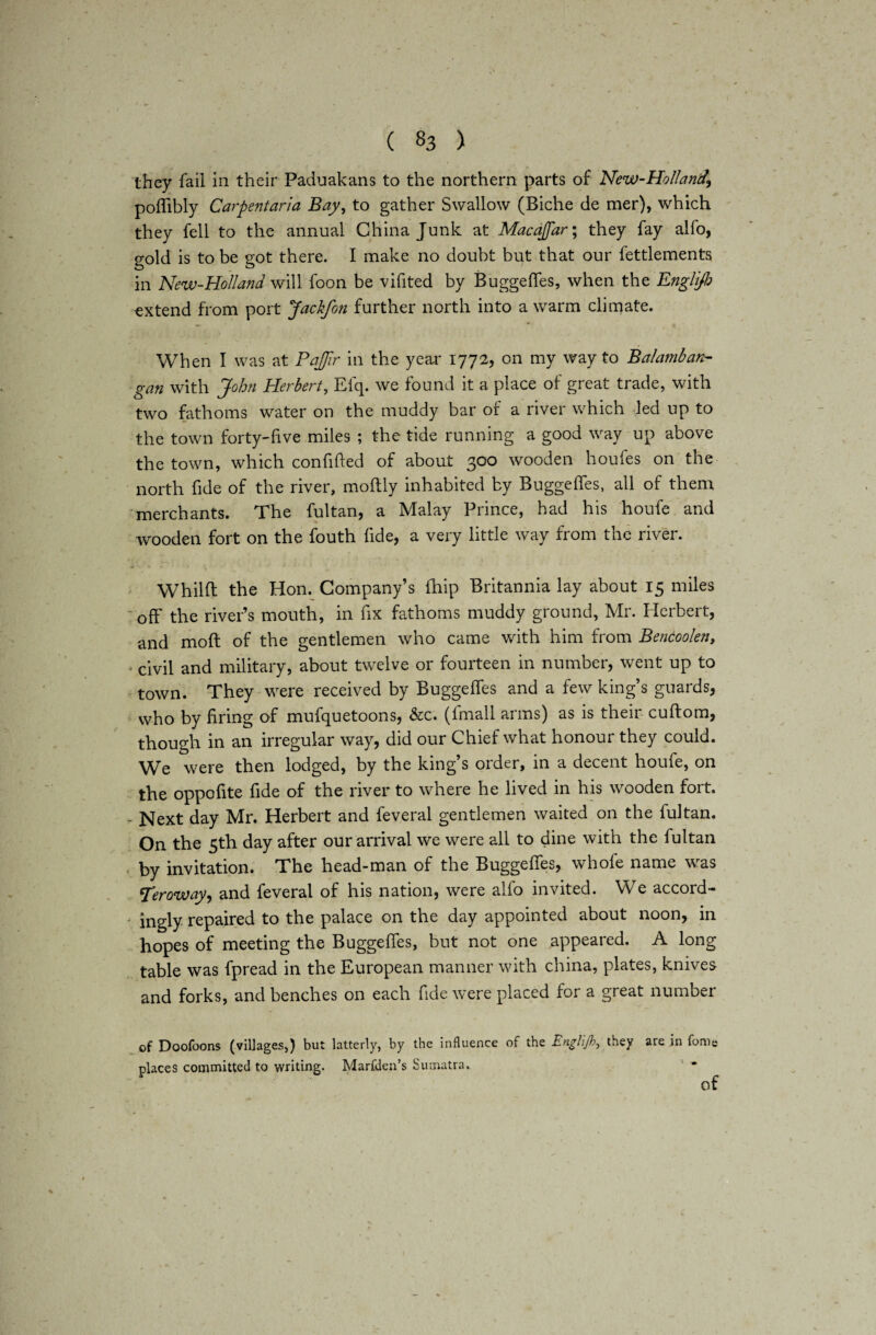 they fail in their Paduakans to the northern parts of New-Ho/land\ poflibly Carpentaria Bay, to gather Swallow (Biche de mer), which they fell to the annual China Junk at Macajfar; they fay alfo, gold is to be got there. I make no doubt but that our fettlements in New-Holland will foon be vifited by BuggefTes, when the Englifb extend from port Jackfon further north into a warm climate. When I was at PaJJir in the year 1772, on my way to Balamban- gan with John Herbert, Efq. we found it a place of great trade, with two fathoms water on the muddy bar or a river which led up to the town forty-live miles ; the tide running a good way up above the town, which confided of about 300 wooden houfes on the north fide of the river, moftly inhabited by BuggefTes, all of them merchants. The fultan, a Malay Prince, had his houfe and wooden fort on the fouth fide, a very little way from the river. Whilft the Hon. Company’s {hip Britannia lay about 15 miles off the river’s mouth, in fix fathoms muddy ground, Mr. Herbert, and molt of the gentlemen who came with him from Bencoolen, civil and military, about twelve or fourteen in number, went up to town. They were received by BuggefTes and a few king’s guards, who by firing of mufquetoons, &c. (fmall arms) as is their cuftom, though in an irregular way, did our Chief what honour they could. We were then lodged, by the king’s order, in a decent houfe, on the oppofite fide of the river to where he lived in his wooden fort. - Next day Mr. Herbert and feveral gentlemen waited on the fultan. On the 5th day after our arrival we were all to dine with the fultan by invitation. The head-man of the BuggefTes, whole name was 'Teroway, and feveral of his nation, were alfo invited. We accord- • ingly repaired to the palace on the day appointed about noon, in hopes of meeting the BuggefTes, but not one appeared. A long table was fpread in the European manner with china, plates, knives and forks, and benches on each fide were placed for a great number of Doofoons (villages,) but latterly, by the influence of the Englifi, they are in fome places committed to writing. Marfden’s Sumatra. of