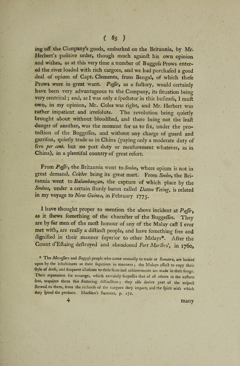 ing off the Company’s goods, embarked on the Britannia, by Mr. Herbert’s pofitive order, though much againft his own opinion and withes, as at this very time a number of Buggefs Prows enter¬ ed the river loaded with rich cargoes, and we had purchafed a good deal of opium of Capt. Clements, from Bengal, of which thefe Prows were in great want. Pajfr, as a factory, would certainly have been very advantageous to the Company, its fituation being very centrical; and, as I was only a fpe&ator in this bufinefs, I mu ft own, in my opinion, Mr. Coles was right, and Mr. Herbert was rather impatient and irrefolute. The revolution being quietly brought about without bloodfhed, and there being not the leaft danger of another, was the moment for us to fix, under the pro¬ tection of the BuggeiTes, and without any charge of guard and garrifon, quietly trade as in China (paying only a moderate duty of five per cent. but no port duty or meafurement whatever, as in China), in a plentiful country of great refort. From Pajfr, the Britannia went to Sooloo, where opium is not in great demand, Celebes being its great mart. From Sooloo, the Bri¬ tannia went to Palambangan, tne capture of which place by the Sooloos, under a certain fturdy baron called Datioo Tet/ng, is related in my voyage to New Guinea, in February 1775. I have thought proper to mention the above incident at Pajfir, as it {hews fomething of the chara&er of the Buggefles. They are by far men of the moft honour of any of the Malay caft I ever met with, are really a diftinft people, arid have fomething free and dignified in their manner fuperior to other Malays*. After the Count d’Eftaing deftroyed and abandoned Fort Marlbro\ in 1760, * The Macajfars and Buggefs people who come annually to trade at Sumatra, are looked upon by the inhabitants as their fuperiors in manners ; the Malays afFed to copy their ftyle of drefs, and frequent allufions to their feats and achievements are made in their fongs. Their reputation for courage, which certainly furpalles that of all others in the eaftern feas, acquires them this flattering difiindfion ; they alfo derive part of the refpedt {hewed to them, from the richnefs of the cargoes they import, and the fpirit with which they fpend the produce. Marfden’s Sumatra, p. 172. 4 many