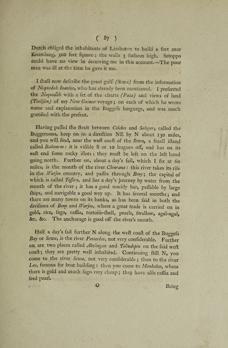Dutch obliged the inhabitants of Limboton to build a fort near Koan clang, 500 feet fquare ; the walls 3 fathom high. Setoppo could have no view in deceiving me in this account.—The poor man was ill at the time he gave it me. ♦ 1 fhall now defcribe the great gulf (Sewa) from the information of Noqusdah Inankee, who has already been mentioned. I prefented the dsioquedab with a fet of the charts (Pata) and views of land (Toolifan) of my New Guinea voyage; on each of which he wrote name and explanation in the Buggefs language, and was much gratified with the prefent. Having pafled the ftrait between Celebes and Salayer, called the Buggeroons, keep on in a direftion NE by N about 130 miles, and you will find, near the weft coaft of the Sew a, a fmall ifland called Baloonroo: it is vifible 8 or 10 leagues off, and has on its eaft end fome rocky iflots ; they muff be left on the left hand going north. Further on, about a day’s fail, which I fix at 60 miles, is the mouth of the river Chinrana: this river takes its rife in the JVarjoo country, and paffes through Bony, the capital of which is called Tojforo, and lies a day’s journey by water from the mouth of the river ; it has a good muddy bar, paffable by large fhips, and navigable a good way up. It has feveral mouths; and there are many towns on its banks, as has been laid in both the divifions of Bony and JVarjoo, where a great trade is carried on in gold, rice, fago, caffia, tortoife-fhell, pearls, fwallow, agal-agal, &c. &c. The anchorage is good off the river’s mouth. Half a day’s fail further N along the weft coaft of the Buggefs Bay or Sewa, is the river Peeneckee, not very confiderable. Further on are two places called Akolingan and Lelludopm on the faid weft coaft; they are pretty well inhabited. Continuing ftill N, you come to the river Sewa, not very confiderable; then to the river Loo, famous for boat building: then you come to Mankakoo, where there is gold and much fago very cheap; they have alfo caffia and feed pearl. ■ / O Being