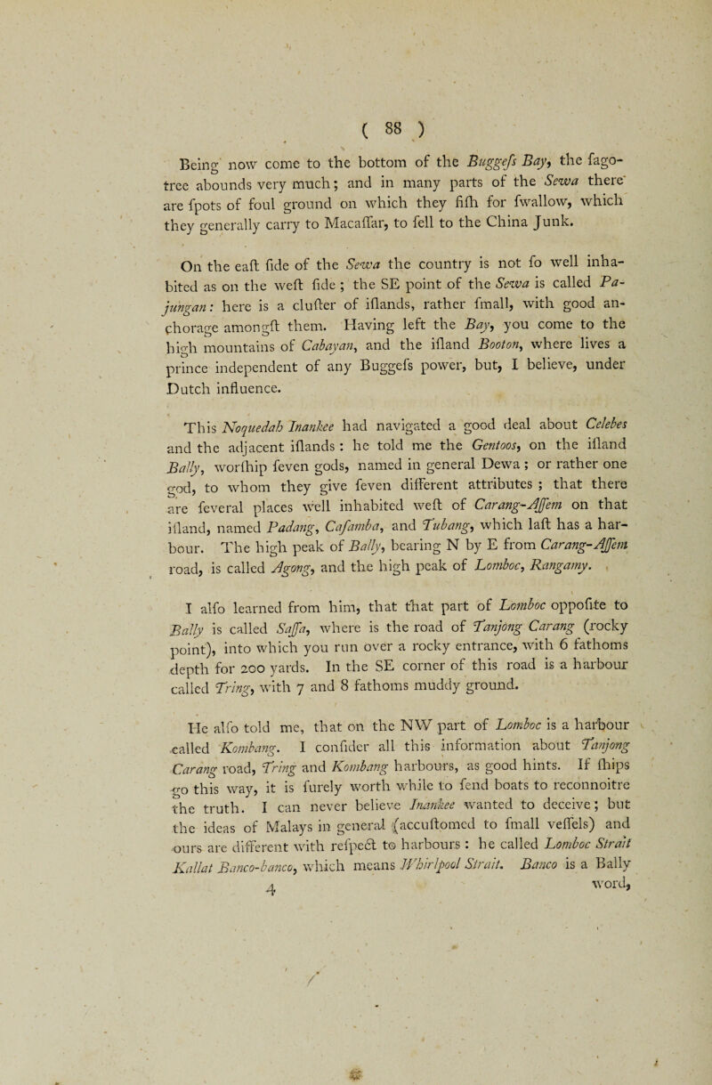 ♦ ' ' \ v _ * ^ _ ‘ , Being now come to the bottom of the Buggefs Bay, the fago- tree abounds very much; and in many parts of the Sew a there are fpots of foul ground on which they fifh for fwallow, which they generally carry to Macaffar, to fell to the China Junk. On the eaft fide of the Sew a the country is not fo well inha¬ bited as on the weft fide ; the SE point of the Sewa is called Pa- jiingan: here is a clufter of iftands, rather fmall, with good an¬ chorage amongft them. Having left the Bay, you come to the high mountains of Cab ay an, and the iftand Boot on, where lives a prince independent of any Buggefs power, but, I believe, under Dutch influence. This Noquedah Inankee had navigated a good deal about Celebes and the adjacent iftands : he told me the Gentoos, on the iftand Bally, worlhip feven gods, named in general Dewa ; or rather one god, to whom they give feven different attributes ; that there are feveral places well inhabited weft of Carang-Bfem on that iftand, named Padang, Cafamba, and Pub ang, which laft has a har¬ bour. The high peak of Bally, bearing N by E from Carang-JJem road, is called Jgong., and the high peak of Lomboc, Rangamy. i I alfo learned from him, that that part of Lomboc oppofite to Bally is called SaJfa, where is the road of Panjong Carang (rocky point), into which you run over a rocky entrance, with 6 fathoms depth for 200 yards. In the SE corner of this road is a harbour called Pring, with 7 and 8 fathoms muddy ground. He alfo told me, that on the NW part of Lomboc is a harbour called Kombang. I confider all this information about Panjong ■Carang road, Pring and Kombang harbours, as good hints. If fhips go this way, it is furely worth while to fend boats to reconnoitre the truth. I can never believe Inankee wanted to deceive ; but the ideas of Malays in general {accudomed to fmall veffels) and ours are different with refpedl to harbours : he called Lomboc Strait Kallat Banco-banco, which means Whirlpool Strait. Banco is a Bally a word.