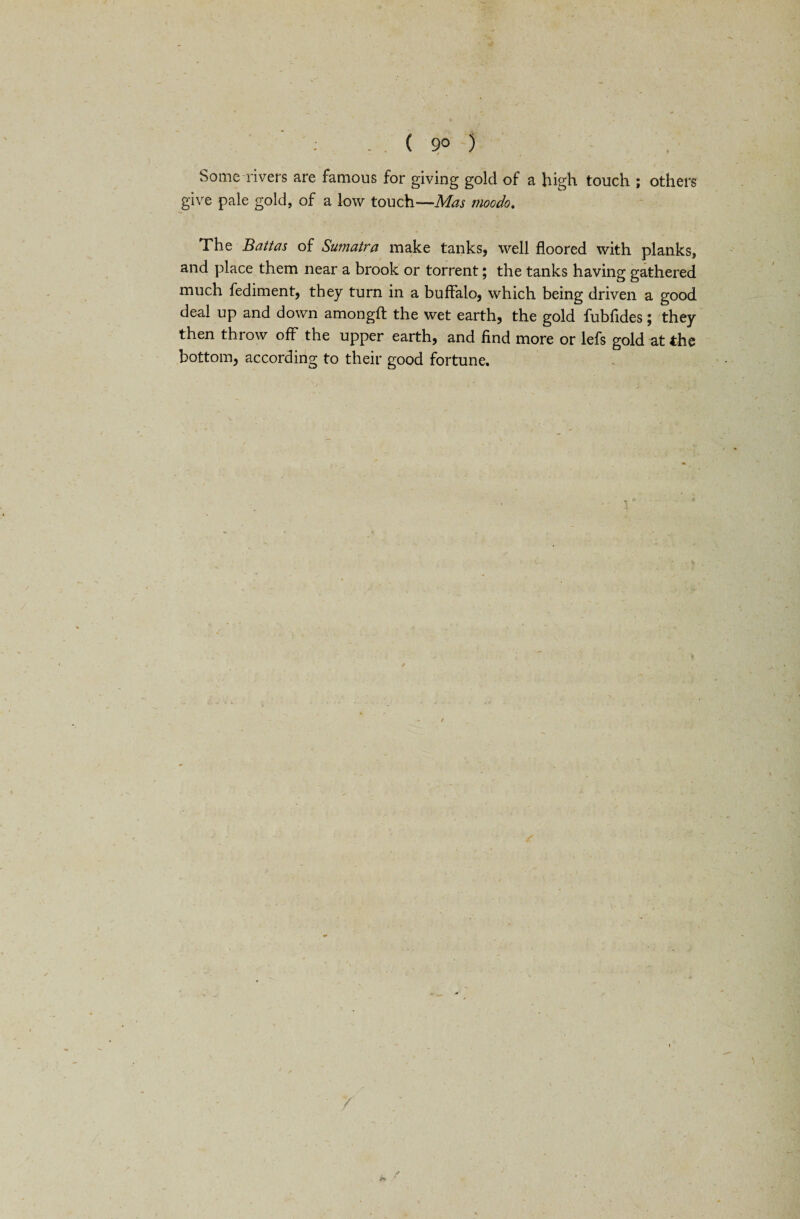 9° ) Some rivers are famous for giving gold of a high touch ; others give pale gold, of a low touch—Mas rnoodo. The Battas of Sumatra make tanks, well floored with planks, and place them near a brook or torrent; the tanks having gathered much fediment, they turn in a buffalo, which being driven a good deal up and down amongfl: the wet earth, the gold fubfides; they then throw off the upper earth, and find more or lefs gold at the bottom, according to their good fortune. /