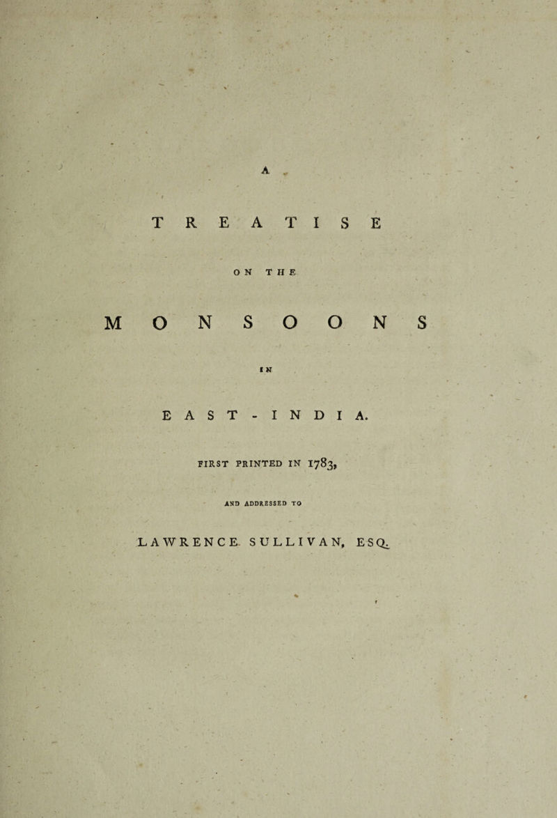 / A v T R E A T I S ON THE - >* r M O N S O O I N E A S T - I N D I FIRST PRINTED IN 1783, AND ADDRESSED TO LAWRENCE SULLIVAN, E N S A. ESQ^ <•