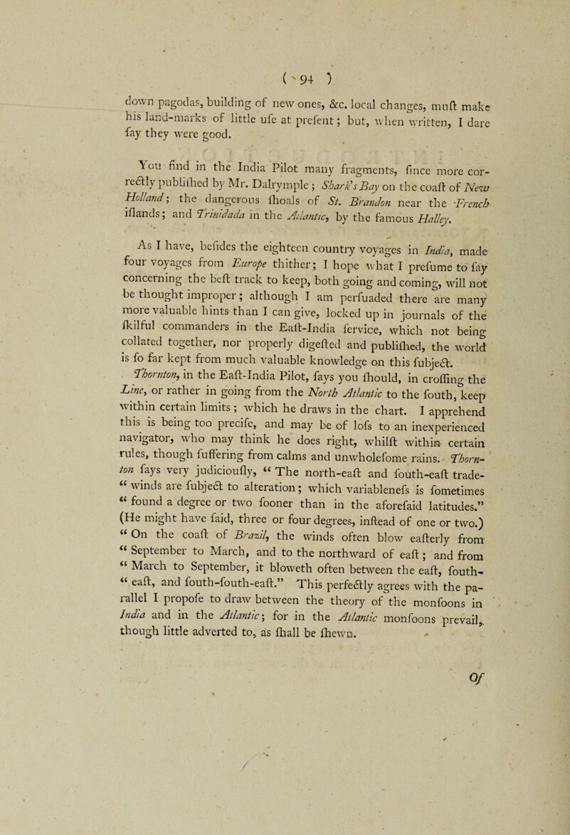 down pagodas, building of new ones, &c. local changes, mud make his land-marks or little ufe at prefent; but, when written, I dare fay they were good. \ou find in the India Pilot many fragments, fince more cor- reaiy publiilied by Mr. Dalrymple ; Shark's Bay on the coad of New Holland- the dangerous Ihoals of St. Brandon near the >.French lflands; and Trinldada in the Atlantic., by the famous Halley. As I have, befides the eighteen country voyages in India, made four voyages from Europe thither; I hope what I-prefume to fay concerning the bed; track to keep, both going and coming, will not be thought improper; although I am perfuaded there are many more valuable hints than I can give, locked up in journals of the fkilful commanders in the Ead-India fervice, which not being collated together, nor properly digefted and publiihed, the world is fo far kept from much valuable knowledge on this fubjeft. Ehomton, in the Eaft-India Pilot, fays you lhould, in eroding the Erne, or rather in going from the North Atlantic to the fouth, keep within certain limits; which he draws in the chart. I apprehend this is being too precife, and may be of lofs to an inexperienced navigator, who may think he does right, whilft within certain rules, though buffering from calms and unwholefome rains. Thorn¬ ton fays very judicioufly, “ The north-ead and fouth-eaft trade- u winds aie fubjecl to alteration; which variablenefs is fometimes “ found a degree or two fooner than in the aforefaid latitudes.” (He might have faid, three or four degrees, inftead of one or two.) On the coafr of Brazil, the winds often blow eafterly from “ September to March, and to the northward of ead; and from “ March to September, it bloweth often between the ead, fouth- “ eaft> and fouth-fouth-ead.” This perfectly agrees with the pa¬ rallel I propofe to draw between the theory of the monfoons in India and in the Atlantic; for in the Atlantic monfoons prevail, though little adverted to, as diall be fhewn. * / /