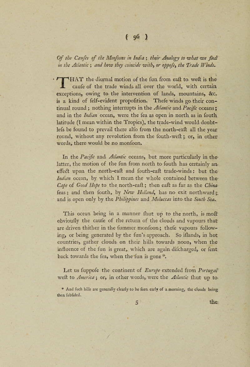 Of the Caufes of the Monfoons in India ; their Analogy to what we find: in the Atlantic ; and how they coincide withy or oppofey the Trade Winds• * *T~^HAT the diurnal motion of the fun from eaft to weft is the A caufe of the trade winds- all over the world, with certain exceptions, owing to the intervention of lands, mountains, &c» is a kind of felf-evident proportion. Thefe winds go their con¬ tinual round \ nothing interrupts in the Atlantic and Pacific oceans; and in the Indian ocean, were the fea as open in north as in fouth latitude (I mean within the Tropics), the trade-wind would doubt- lefs be found to prevail there alfo from the north-eaft all the year round, without any revolution from the fouth-weft; or, in other words,, there would be no monfoon. In the Pacific and Atlantic oceans, but more particularly in the* latter, the motion of the fun from north to fouth has certainly am eifedt upon the north-eaft and fouth-eaft trade-winds: but the Indian ocean, by which I mean the whole contained between the Cape of Good Hope to the north-eaft ; then eaft as far as the China leas; and then fouth, by New Holland, has no exit northward;, and is open only by the Philippines and Moluccas into the South Sea. This ocean being in a manner fhut up to the north, is moft ebvioufly the caufe of the return of the clouds and vapours that are driven thither in the-Tummer monfoon; thefe vapours follow¬ ing, or being generated by the fun’s approach. So illands, in hot countries, gather clouds on their hills towards noon, when the influence of the fun is great, which are again difcharged, or fent back towards the fea, when the fun is gone A Let us fuppofe the continent of Europe extended from Portugal weft to America; or, in other words,, were the Atlantic fhut up to * And fuch hills are generally clearly to be feen early of a morning, the clouds being then fubfided^ S the.. / £