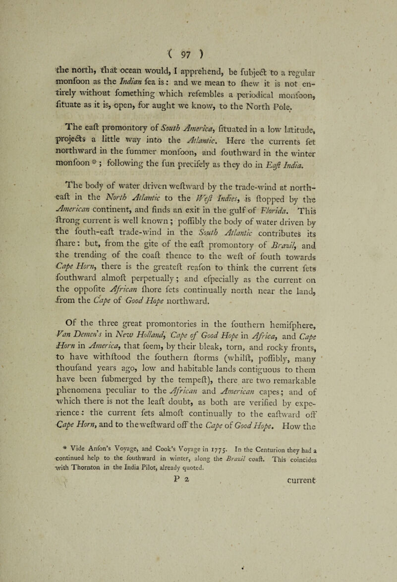 ( 97 ) the noith, that ocean would) I apprehend, be fubjecft to a regular monfoon as the Indian fea is: and we mean to fhevv it is not en¬ tirely without fomething which refembles a periodical monfoon, fituate as it is, open, for aught we know, to the North Pole. • The eaft promontory of South America, fituated in a low latitude, pioje£ts a little way into the Atlantic. Here the currents fet northward in the fummer monfoon, and fouthward in the winter monfoon * ; following the fun precifely as they do in Eaft India. The body of water driven weftward by the trade-wind at north- eaft in the North Atlantic to the Weft Indies, is Popped by the American continent, and finds an exit in the gulf of Florida. This ftrong current is well known ; poflibly the body of water driven by the fouth-eaft trade-wind in the South Atlantic contributes its fhare: but, from the gite of the eaft promontory of Brazil, and the trending of the coaft thence to the weft of fouth towards Cape Horn, there is the greateft reafon to think the current fets fouthward almoft perpetually; and efpecially as the current on the oppofite African fhore fets continually north near the land, from the Cape of Good Hope northward. Of the three great promontories m the louthern hemifphere. Van Demens in New Holland, Cape of Good Hope in Africa, and Caps Horn in America, that feem, by their bleak, torn, and rocky fronts, to have withftood the fouthern ftorms (whilft, poflibly, many tlioufand years ago, low and habitable lands contiguous to them have been fubmerged by the tempeft), there are two remarkable phenomena peculiar to the African and American capes; and of which there is not the leaft doubt, as both are verified by expe¬ rience.: the current fets almoft continually to the eaftward oft' Cape Horn, and to theweftward off the Cape of Good Hope. Plow the * Vide Anfon’s Voyage, and Cook’s Voyage in 1775. In the Centurion they had a continued help to the fouthward in winter, along the Brazil coaft. This coincides with Thornton in the India Pilot, already quoted. P % current