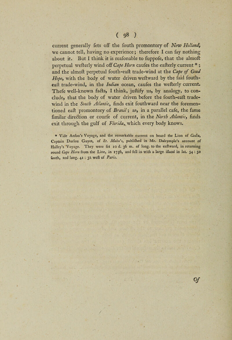 current generally fets off the fouth promontory of New Holland,\ we cannot tell, having no experience; therefore I can fay nothing about it. But I think it is reafonable to fuppofe, that the almoft perpetual wefterly wind off Cape Horn caufes the eafterly current * ; and the almoft perpetual fouth-eaft trade-wind at the Cape of Good Hope, with the body of water driven weft ward by the faid fouth- eaft trade-wind, in the Indian ocean, caufes the wefterly current. Thefe well-known fa<fts, I think, juftify us, by analogy, to con¬ clude, that the body of water driven before the fauth-eaft trade- wind in the South Atlantic, finds exit fouthward near the foremen- tioned eaft promontory of Brazil; as, in a parallel cafe, the fame fimilar diretftion or courfe of current, in the North Atlantic, finds exit through the gulf of Florida^ which every body knows. * Vide Anfon’s Voyage, and the remarkable current on board the Lion of Cadiz, Captain Durloz Guyot, of St. Matoe’s, publiflied in Mr. Dalrymple’s account of Halley’s Voyage. They were fet io d. 36 m. of long, to the eaftward, in returning round Cape Horn from the Line, in 1756, and fell in with a large ifland in lat. 54: 50 fouth, and long. 41 : 32 weft of Paris. of /