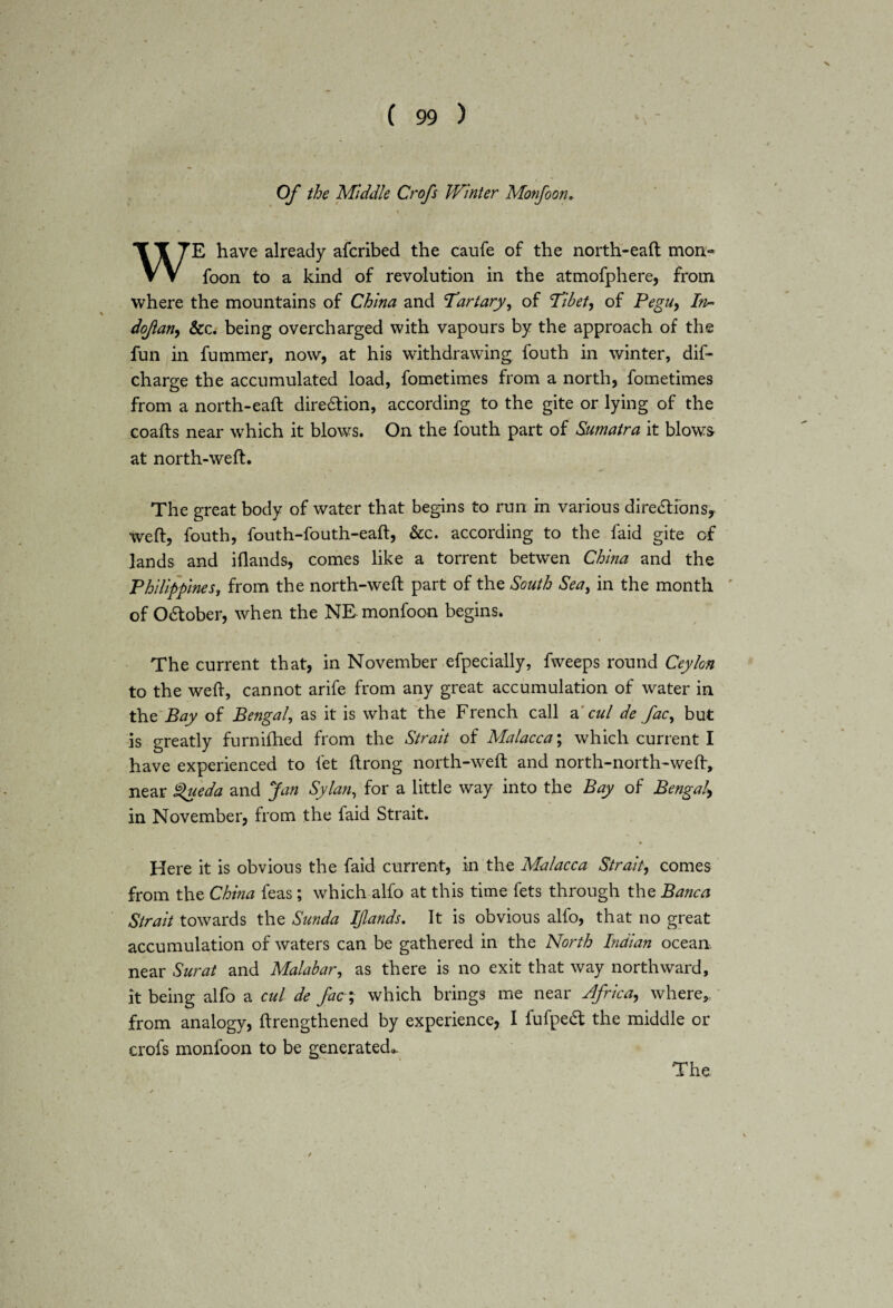 Of the 'Middle Crofs Winter Monfoon. \ WE have already afcribed the caufe of the north-eaft mon« foon to a kind of revolution in the atmofphere, from where the mountains of China and Tartary, of Tibet, of Pegu, In* dofan, &c. being overcharged with vapours by the approach of the fun in fummer, now, at his withdrawing fouth in winter, dif- charge the accumulated load, fometimes from a north, fometimes from a north-eaft direction, according to the gite or lying of the coafts near which it blows. On the fouth part of Sumatra it blows at north-weft. The great body of water that begins to run in various directions, weft, fouth, fouth-fouth-eaft, &c. according to the faid gite of lands and iflands, comes like a torrent betwen China and the Philippines, from the north-weft part of the South Sea, in the month of October, when the NE monfoon begins. The current that, in November efpecially, fweeps round Ceylon to the weft, cannot arife from any great accumulation of water in the Bay of Bengal, as it is what the French call a cul de fac, but is greatly furnifhed from the Strait of Malacca; which current I have experienced to fet ftrong north-weft and north-north-weft, near £>ueda and Jan Sylan, for a little way into the Bay of Bengal, in November, from the faid Strait. Here it is obvious the faid current, in the Malacca Strait, comes from the China feas; which alfo at this time fets through the Banca Strait towards the Sunda Iflands. It is obvious alfo, that no great accumulation of waters can be gathered in the North Indian ocean, near Surat and Malabar, as there is no exit that way northward, it being alfo a cul de fac; which brings me near Africa, where, from analogy, ftrengthened by experience, I fufpedt the middle or crofs monfoon to be generated,. The