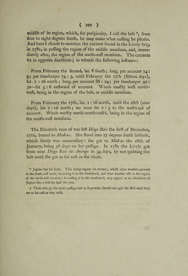 middle of its region, which, for perfpicuity, I call the belt % from four to eight degrees fouth, he may make what eafting he pleafes. And here I choofe to mention the current found in the Lively brig, in 1781, in palling the region of the middle monfoon, and, imme¬ diately after, the region of the north-eaft monfoon. The currents fet in oppofite diredlions; as witnefs the following inftance: From February the fecond, lat. 8 fouth; long, per account 74: 9; per timekeeper 74.: 3, until February the 17th (fifteen days), lat. 1 : 16 north ; long, per account 88 : 24; per timekeeper 91 : 30—fet 3 : 6 eaftward of account. Winds moftly weft north- weft, being in the region of the belt, or middle monfoon. From February the 17th, latv 1 : 16 north, until the 26th (nine days), lat. 7 : 20 north ; we were fet 2:3 to the weft ward of account. Winds moftly north-north-eaftt, being in the region of the north-eaft monfoon. The Elizabeth man of war left Diego Rais the firft of December* 1761, bound to Madras. She flood into 27 degrees fouth latitude, which furely was unneceffary: fhe got to Madras the 26th of January, being 56 days on her paffage. In 1781 the Lively got from near Diego Rais to Anjengo in 34 days, by not quitting the belt until fhe got as far eaft as fhe chofe. * Jupiter has his belts. This duiky region (in winter),, whilft clear weather prevails in the fouth-eaft trade, bounding it to the fouth ward, and clear weather alfo in the region of the north-eaft monfoon, bounding it to the northward, may appear to an inhabitant o£ Jupiter like a belt for half the year. f Thofe who go the inner paffage late in September fhould not quit the Belt until they are as far eaft as they wifh.