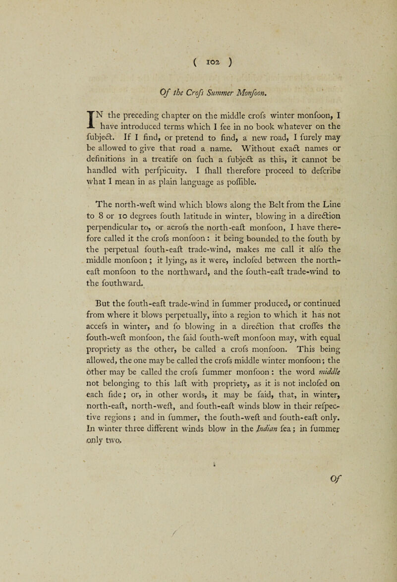Of the Crofs Summer Monfoon. IN the preceding chapter on the middle crofs winter monfoon, I have introduced terms which I fee in no book whatever on the fubjedl. If I find, or pretend to find, a new road, I furely may¬ be allowed to give that road a name. Without exa6l names or definitions in a treatife on fuch a fubjedl as this, it cannot be handled with perfpicuity. I fhall therefore proceed to defcribe what I mean in as plain language as pofiible. The north-well wind which blows along the Belt from the Line to 8 or io degrees fouth latitude in winter, blowing in a diredlion perpendicular to, or acrofs the north-eafl monfoon, I have there¬ fore called it the crofs monfoon: it being bounded to the fouth by the perpetual fouth-eafl trade-wind, makes me call it alfo the middle monfoon; it lying, as it were, inclofed between the north- eafl monfoon to the northward, and the fouth-eafl trade-wind to the fouth ward. But the fouth-eafl trade-wind in fummer produced, or continued from where it blows perpetually, into a region to which it has not accefs in winter, and fo blowing in a direction that croffes the fouth-wefl monfoon, the faid fouth-wefl monfoon may, with equal propriety as the other, be called a crofs monfoon. This being allowed, the one may be called the crofs middle winter monfoon; the other may be called the crofs fummer monfoon : the word middle not belonging to this laft with propriety, as it is not inclofed on each fide; or, in other words, it may be faid, that, in winter, north-eafl, north-weft, and fouth-eafl winds blow in their refpeo tive regions ; and in fummer, the fouth-wefl and fouth-eafl only. In winter three different winds blow in the Indian fea; in fummer only two.