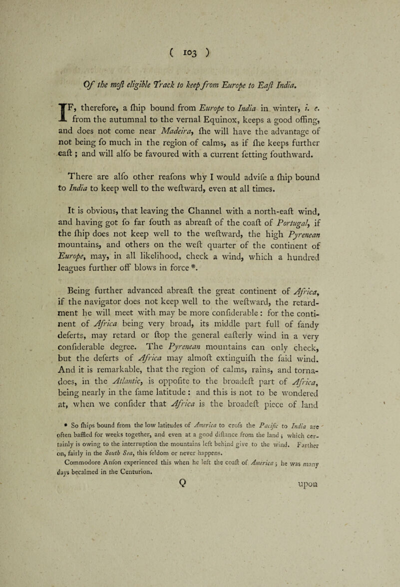 * Of the mojl eligible Track to keep from Europe to Eaft India. IF, therefore, a {hip bound from Europe to India in winter, l. e. from the autumnal to the vernal Equinox, keeps a good offing, and does not come near Madeira, {he will have the advantage of not being fo much in the region of calms, as if {he keeps further eafl:; and will alfo be favoured with a current fettino; fouthward. There are alfo other reafons why I would advife a Ihip bound to India to keep well to the weftward, even at all times. It is obvious, that leaving the Channel with a north-eaft wind, and having got fo far fouth as abreaft of the coaft of Portugal\ if the fhip does not keep well to the weftward, the high Pyrenean mountains, and others on the weft quarter of the continent of Europe, may, in all likelihood, check a wind, which a hundred leagues further off blows in force Being further advanced abreaft the great continent of Africa, if the navigator does not keep well to the weftward, the retard¬ ment he will meet with may be more confiderable: for the conti¬ nent of Africa being very broad, its middle part full of fandy deferts, may retard or ftop the general eafterly wind in a very confiderable degree. The Pyrenean mountains can only check, but the deferts of Africa may almoft extinguifti the faid wind. And it is remarkable, that the region of calms, rains, and torna¬ does, in the Atlantic, is oppofite to the broadeft part of Africa, being nearly in the fame latitude : and this is not to be wondered at, when we confider that Africa is the broadeft piece of land * So fhips bound from the low latitudes of America to crofs the Pacific to India are  often baffled for weeks together, and even at a good diftance from the land ; which cer¬ tainly is owing to the interruption the mountains left behind give to the wind. Farther on, fairly in the South Sea, this feldom or never happens. Commodore Anfon experienced this when he left the coaft of America; he was many days becalmed in the Centurion. Q upon