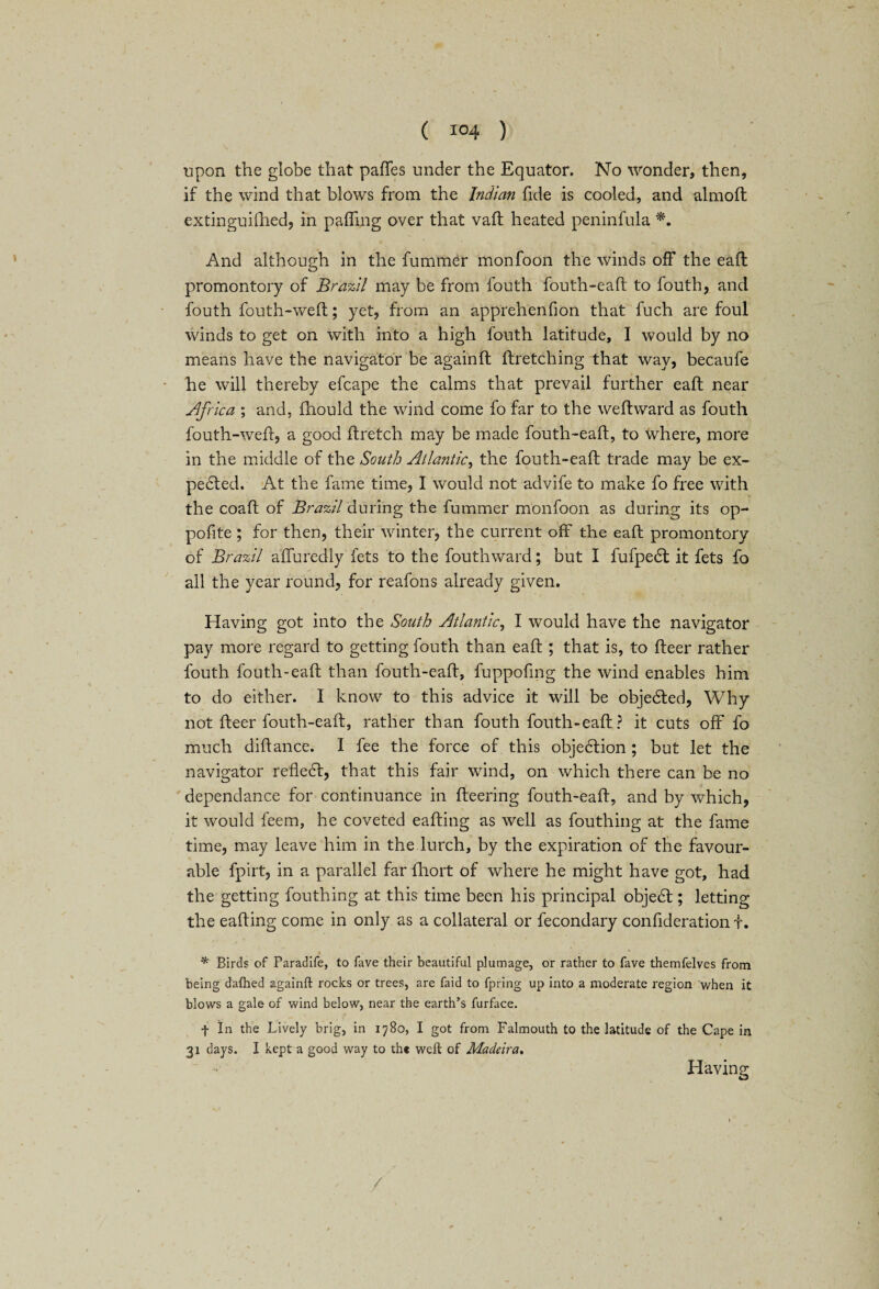 upon the globe that paffes under the Equator. No wonder, then, if the wind that blows from the Indian fide is cooled, and almoft extinguished, in palling over that vail heated peninfula *. And although in the fuminer monfoon the winds off the eafl promontory of Brazil may be from fouth fouth-eaft to fouth, and fouth fouth-we ft; yet, from an apprehenfion that fuch are foul winds to get on with into a high fouth latitude, I would by no means have the navigator be againft Stretching that way, becaufe he will thereby efcape the calms that prevail further eaft near Africa ; and, Should the wind come fo far to the weftward as fouth fouth-wefr, a good ftretch may be made fouth-eaft, to where, more in the middle of the South Atlantic, the fouth-eaft trade may be ex- pedted. At the fame time, I would not advife to make fo free with the coaft of Brazil during the fummer monfoon as during its op- pofite ; for then, their winter, the current off the eaft promontory of Brazil alfuredly Sets to the fouthward; but I fufpedt it fets fo all the year round, for reafons already given. Having got into the South Atlantic, I would have the navigator pay more regard to getting fouth than eaft ; that is, to Steer rather fouth fouth-eaft than fouth-eaft, fuppofmg the wind enables him to do either. I know to this advice it will be objected, Why not fleer fouth-eaft, rather than fouth fouth-eaft ? it cuts off fo much distance. I fee the force of this objection ; but let the navigator refledt, that this fair wind, on which there can be no dependance for continuance in Steering fouth-eaft, and by which, it would Seem, he coveted eafting as well as Southing at the fame time, may leave him in the lurch, by the expiration of the favour- able Spirt, in a parallel far Short of where he might have got, had the getting Southing at this time been his principal objedf ; letting the eafting come in only as a collateral or Secondary consideration t. * * * Birds of Paradife, to fave their beautiful plumage, or rather to fave themfelves from being dallied againft rocks or trees, are faid to fpring up into a moderate region when it blows a gale of wind below, near the earth’s furface. t In the Lively brig, in 1780, I got from Falmouth to the latitude of the Cape in 31 days. I kept a good way to the weft of Madeira, Having