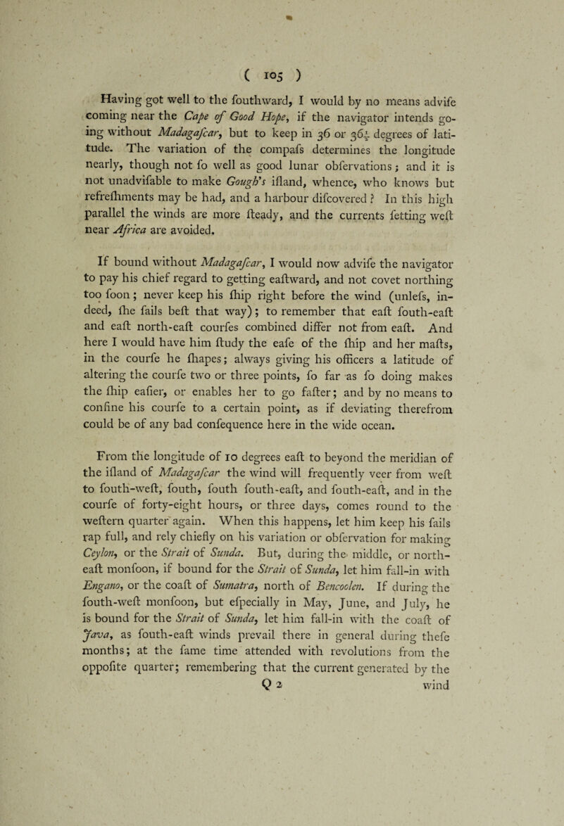 \ ( 105 ) Having got well to the fouthward, I would by no means advife coming near the Cape of Good Hope, if the navigator intends go¬ ing without Madagafcar, but to keep in 36 or 364. degrees of lati¬ tude. The variation of the compafs determines the longitude nearly, though not fo well as good lunar obfervations; and it is not unadvifable to make Gough's ifland, whence, who knows but refrefliments may be had, and a harbour difcovered ? In this high parallel the winds are more heady, and the currents fetting weft near Africa are avoided. If bound without Madagafcar, I would now advife the navigator to pay his chief regard to getting eaftward, and not covet northing too foon; never keep his fhip right before the wind (unlefs, in¬ deed, lhe fails beft that way); to remember that eaft fouth-eaft and eaft north-eaft courfes combined differ not from eaft. And here I would have him ftudy the eafe of the fhip and her mafts, in the courfe he fhapes; always giving his officers a latitude of altering the courfe two or three points, fo far as fo doing makes the fhip eafier, or enables her to go fafter; and by no means to confine his courfe to a certain point, as if deviating therefrom could be of any bad confequence here in the wide ocean. From the longitude of 10 degrees eaft to beyond the meridian of the ifland of Madagafcar the wind will frequently veer from weft to fouth-weft, fouth, fouth fouth-eaft, and fouth-eaft, and in the courfe of forty-eight hours, or three days, comes round to the weftern quarter again. When this happens, let him keep his fails rap full, and rely chiefly on his variation or obfervation for making Ceylon, or the Strait of Sunda. But, during the. middle, or noith- eaft monfoon, if bound for the Strait of Sunday let him fall-in with Engano, or the coaft of Sumatra, north of Bencoden. If during the fouth-weft monfoon, but efpecially in May, June, and July, he is bound for the Strait of Sunday let him fall-in with the coaft of Java, as fouth-eaft winds prevail there in general during thefe months; at the fame time attended with revolutions from the oppoflte quarter; remembering that the current generated by the