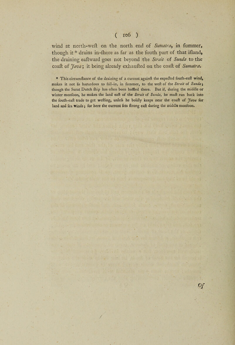 wind at north-weft on the north end of Sumatra, in fummer, though it * drains in-fhore as far as the fouth part of that ifland, the draining eaftward goes not beyond the Strait of Sunda to the coaft of Java; it being already exhaufted oil the coaft of Sumatra. * This circumftance of the draining of a current againft the expected fouth-eaft wind, makes it not fo hazardous to fall-in, in fummer, to the weft of the Strait of Sunday though the Surat Dutch ftiip has often been baffled there. But if, during the middle or winter monfoon, he makes the land eaft of the Strait of Sunda, he muft run back into the fouth-eaft trade to get wefting, unlefs he boldly keeps near the coaft of Java for land and fea winds j for here the current fets ftrong eaft during the middle monfoon.