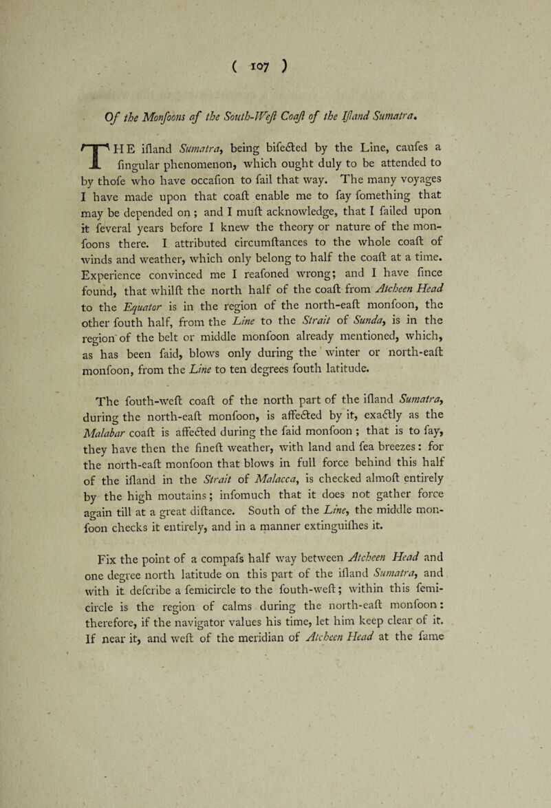 Of the Monfoons af the South-Weft Co aft of the If and Sumatra. THE ifland Sumatra, being bifefted by the Line, caufes a fmgular phenomenon, which ought duly to be attended to by thofe who have occafion to fail that way. The many voyages I have made upon that coaft enable me to fay fomething that may be depended on ; and I mud: acknowledge, that I failed upon it feveral years before I knew the theory or nature of the mon¬ foons there. I attributed circumftances to the whole coaft of winds and weather, which only belong to half the coaft at a time. Experience convinced me I reafoned wrong; and I have fince found, that whilft the north half of the coaft from Atcheen Head to the Equator is in the region of the north-eaft monfoon, the other fouth half, from the Line to the Strait of Sunda, is in the region of the belt or middle monfoon already mentioned, which, as has been faid, blows only during the winter or north-eaft monfoon, from the Line to ten degrees fouth latitude. The fouth-weft coaft of the north part of the ifland Sumatra, during the north-eaft monfoon, is affecfted by it, exactly as the Malabar coaft is affe£ted during the faid monfoon ; that is to fay, they have then the fined: weather, with land and fea breezes: for the north-eaft monfoon that blows in full force behind this half of the ifland in the Strait of Malacca, is checked almoft entirely by the high moutains; infomuch that it does not gather force again till at a great diftance. South of the Line-, the middle mon¬ foon checks it entirely, and in a manner extinguifhes it. Fix the point of a compafs half way between Atcheen Head and one degree north latitude on this part of the ifland Sumatra, and with it defcribe a femicircle to the fouth-weft; within this femi- circle is the region of calms during the north-eaft monfoon: therefore, if the navigator values his time, let him keep clear of it. If near it, and weft of the meridian of Atcheen Head at the fame