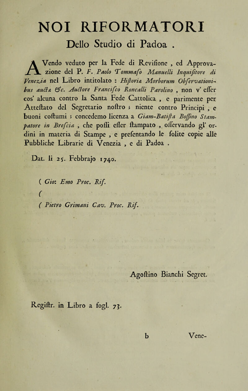 NOI RIFORMATORI Delio Studio di Padoa . AVendo veduto per la Fede di Reviflone , ed Approva- zione dei P. F. Paolo Eommafo Manuelli Inquifitore di Vene&ia nel Libro intitolato : Hijiovi a Morborum Obfervationi bus auftx, &c. Auttore Francifco Roncalli Farolmo 9 non v’ effer cos alcuna contro la Santa Fede Cattolica a e parimente per Atteftato dei Segretario noftro > niente contro Principi , e buoni coftumi s concedemo licenza a Giam-Batifla Boffmo Stam- fatore in Brefcia , che polii eller ftampato * offervando gl’ or¬ dini in materia di Stampe * e prefentando le folite copie alie Pubbliclie Librarie di Venezia * e di Padoa . Dat. Ii 25. Febbrajo 1740. ( Gio: Emo Proc. Rif. ( ( Pietro Grimani Cav. Proc, Rif. Agoftino Biancfii Segret. Regiftr. in Libro a fogl. 75. b Vene-