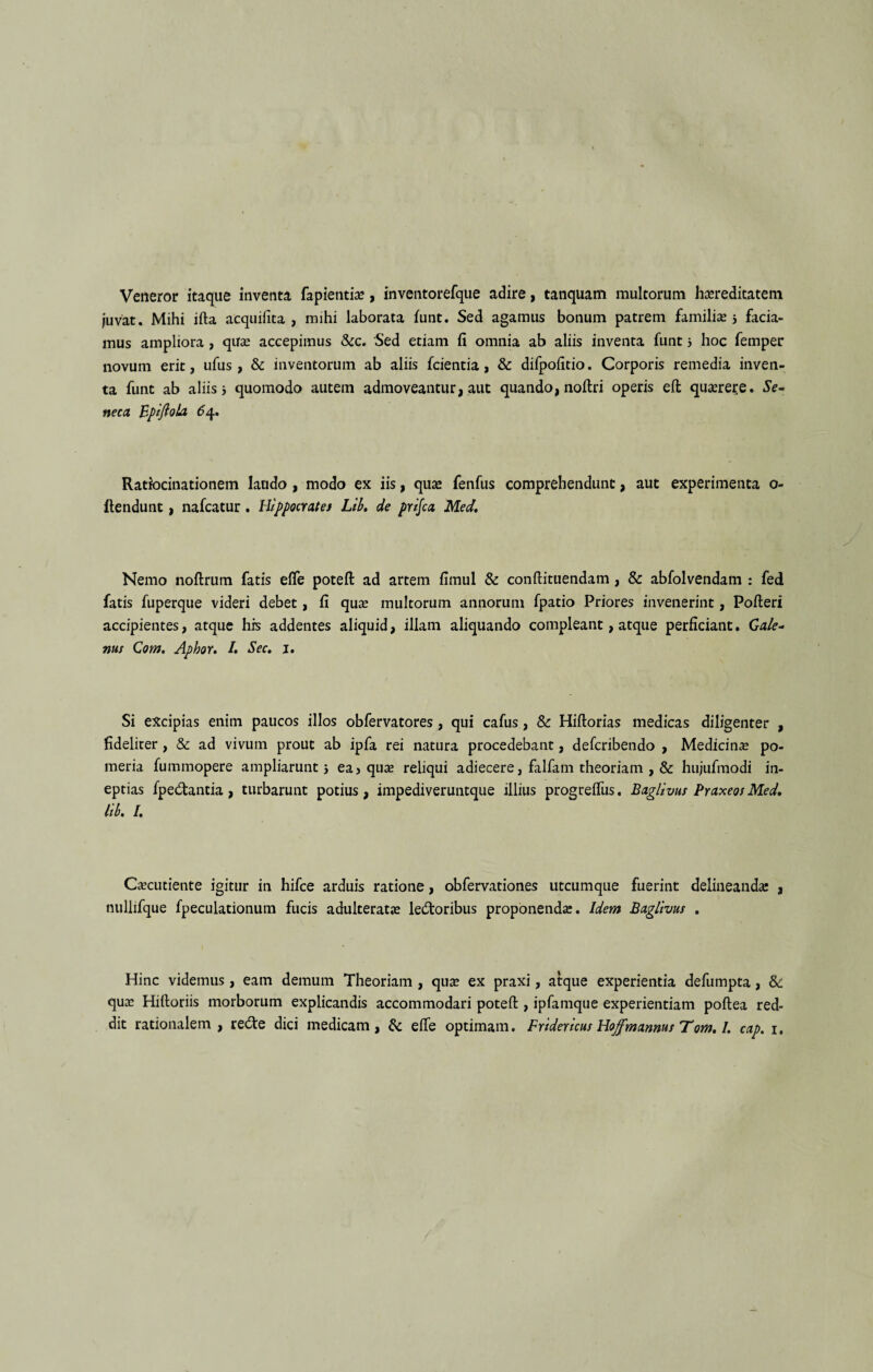 Veneror itaque inventa fapientie, inventorefque adire, tanquam multorum hereditatem juvat. Mihi ifta acquifita , mihi laborata funt. Sed agamus bonum patrem familie 3 facia¬ mus ampliora, que accepimus &c. Sed etiam fi omnia ab aliis inventa funt 3 hoc femper novum erit, ufus, & inventorum ab aliis fcientia, & difpofitio. Corporis remedia inven¬ ta funt ab aliis 3 quomodo autem admoveantur, aut quando, noftri operis eft querere. Se¬ neca BptftoLa 64. Ratiocinationem laudo , modo ex iis, que fenfus comprehendunt, aut experimenta o- llendunt, nafcatur. Hippocrate i Lib, de prlfca Med, Nemo noftrum fatis efle poteft ad artem fimul & conftituendam, & abfolvendam : fed fatis fuperque videri debet, fi que multorum annorum fpatio Priores invenerint, Pofteri accipientes, atque his addentes aliquid, illam aliquando compleant, atque perficiant. Gale¬ nus Com. Aphor. I. Sec. 1. Si excipias enim paucos illos obfervatores, qui cafus, & Hiftorias medicas diligenter , fideliter , & ad vivum prout ab ipfa rei natura procedebant, defcribendo , Medicine po¬ meria fummopere ampliarunt 3 ea, que reliqui adiecere, falfam theoriam , & hujufmodi in¬ eptias fpedtantia, turbarunt potius, impediveruntque illius progrelfus. Baglivus Praxeos Med. lib, I. Cecutiente igitur in hifce arduis ratione, obfervationes utcumque fuerint delineande , nullifque fpeculationum fucis adulterate ledtoribus proponende. Idem Baglivus , Hinc videmus, eam demum Theoriam , que ex praxi, atque experientia defumpta, &: que Hiftoriis morborum explicandis accommodari poteft , ipfamque experientiam poftea red¬ dit rationalem , redte dici medicam, & elfe optimam. Fridericus Hojfmannus Tom, I. cap. 1.