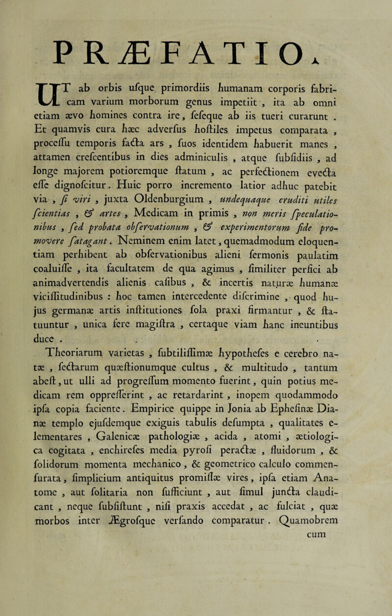 PRAEFATIO. UT ab orbis ufque primordiis humanam corporis fabri¬ cam varium morborum genus impetiit 3 ita ab omni etiam aevo homines contra ire > fefeque ab iis tueri curarunt . Et quamvis cura haec adverfus hoftiles impetus comparata 3 proceflii temporis fa&a ars , fuos identidem habuerit manes , attamen crefcentibus in dies adminiculis 3 atque fublidiis 3 ad longe majorem potioremque ftatum 3 ac perfeftionem eve&a efle dignofcitur. Huic porro incremento latior adhuc patebit via , fi viri 3 juxta Oldenburgium 3 unde quaque eruditi utiles fcientias 3 0* artes 9 Medicam in primis 3 non meris fpeculatio- nibus 3 fed probata obfervationum , & experimentorum fide pro¬ movere fatagant. Neminem enim latet 3 quemadmodum eloquen¬ tiam perhibent ab obfervationibus alieni fermonis paulatim coaluilTe , ita facultatem de qua agimus 3 fimiliter perfici ab animadvertendis alienis cafibus 3 & incertis naturae humanae viciflitudinibus : hoc tamen intercedente difcrimine , quod hu¬ jus germanae artis inftitutiones fola praxi firmantur 3 & fta- tuuntur , unica fere magiftra , certaque viam hanc ineuntibus duce . Theoriarum varietas 3 fubtiliflimae hypothefes e cerebro na¬ tae 3 fed:arum quaeftionumque cultus , & multitudo 3 tantum abeft3ut ulli ad progreflum momento fuerint 3 quin potius me¬ dicam rem oppreflerint 3 ac retardarint 3 inopem quodammodo ipfa copia faciente. Empirice quippe in Jonia ab Ephefinae Dia¬ nae templo ejufdemque exiguis tabulis defumpta 3 qualitates e- lementares , Galenicae pathologiae 3 acida , atomi 3 aetiologi- ca cogitata 3 enchirefes media pyrofi peractae , fluidorum , & folidorum momenta mechanico 3 &: geometrico calculo commen- furata 3 fimplicium antiquitus promiflae vires 3 ipfa etiam Ana- tome 3 aut folitaria non fufliciunt , aut fimul jun£ta claudi¬ cant , neque fubfiftunt , nili praxis accedat 3 ac fulciat , quae morbos inter JEgrofque verfando comparatur . Quamobrem cum